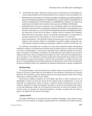 Introducción a la dirección estratégica
157
© Ediciones Pirámide
b
 DUJWJEBEFTEFBQPZP4JSWFOEFTPQPSUFQBSBMBSFBMJ[BDJÓOEFBDUJWJEBEFTQSJ-
NBSJBT
HBSBOUJ[BOEPBTÎFMGVODJPOBNJFOUPEFMBFNQSFTBTUBTBDUJWJEBEFTTPO
‡ *OGSBFTUSVDUVSBEFMBFNQSFTB4FJODMVZFOBRVFMMBTBDUJWJEBEFTRVFQVFEFOFO
HMP
CBSTF
CBKPMBEFOPNJOBDJÓOHFOÊSJDBEFBENJOJTUSBDJÓOZQVFEFJODMVJSMBQMBOJGJDB
DJÓO
FM
DPOUSPM
MBPSHBOJ[BDJÓO
MBJOGPSNBDJÓO
MBDPOUBCJMJEBE
MBTøGJOBO[BT

øFUDø4VQPOFVO
TPQPSUFQBSBFMDPOKVOUPEFMBøFNQSFTBøNÃTøRVFøQBSBøBDUJWJEBEFTøJOEJWJEVBMFT
‡ ENJOJTUSBDJÓOEFSFDVSTPTIVNBOPT4POBDUJWJEBEFTSFMBUJWBTBMSFDMVUBNJFOUP

GPSNBDJÓO
EFTBSSPMMPEFDPNQFUFODJBT
TJTUFNBTEFJODFOUJWPT
QBSUJDJQBDJÓO
QSP-
NPDJÓO
NPUJWBDJÓO
FUDTVOTPQPSUFGVOEBNFOUBMQBSBMBTBDUJWJEBEFTQSJNBSJBT

BTÎDPNPQBSBFMSFTUPEFMBTEFBQPZPF
JODMVTP
QBSBFMDPOKVOUPEFMBFNQSFTB
‡ %FTBSSPMMPEFMBUFDOPMPHÎB*ODMVZFBDUJWJEBEFTFODBNJOBEBTBMBBERVJTJDJÓOZ
QPTUFSJPSHFTUJÓOEFMBTUFDOPMPHÎBT
ZBTFBOFOQSPEVDUPPFOQSPDFTP
‡ QSPWJTJPOBNJFOUPDUJWJEBEEFDPNQSBEFGBDUPSFTRVFWBOBTFSVUJMJ[BEPTFOøMB
FNQSFTBTUPTGBDUPSFTEFCFOTFSFOUFOEJEPTFOTFOUJEPBNQMJP
JODMVZFOEPNB-
UFSJBTQSJNBT
NBUFSJBTBVYJMJBSFT
NBRVJOBSJB
FEJGJDJPT
TFSWJDJPTEFUPEPUJQP
FUD
-BTEJTUJOUBTBDUJWJEBEFTEFMBDBEFOBEFWBMPSFTUÃOJOUFSSFMBDJPOBEBT
MMBNÃOEPTF
FTMBCPOFTPFOMBDFTBMBTSFMBDJPOFTFYJTUFOUFTFOUSFFMNPEPEFMMFWBSBDBCPVOBBDUJWJEBE
ZTVDPTUFZFMEFTFNQFÒPZDPTUFEFPUSBBDUJWJEBETUPTFTMBCPOFTQVFEFOTFSIPSJ[PO-
UBMFTZWFSUJDBMFT-PTQSJNFSPTTFSFGJFSFOBMBTJOUFSSFMBDJPOFTRVFTVSHFOFOFMTFOPEFMB
FNQSFTBFOUSFEPTPNÃTBDUJWJEBEFTEFMBDBEFOBEFWBMPS
TFBOÊTUBTBDUJWJEBEFTQSJNB-
SJBTPEFBQPZP:MPTFTMBCPOFTWFSUJDBMFTTVSHFOEFMBJOUFSSFMBDJÓOEFMBDBEFOBEFWBMPS
EFMBFNQSFTBDPOMBTEFQSPWFFEPSFTPDMJFOUFTMDPOPDJNJFOUPZBOÃMJTJTEFFTUPTFTMB-
CPOFTFTSFDPNFOEBCMFQVFTQFSNJUJSÃEJTQPOFSEFJOGPSNBDJÓOTPCSFFMUJQPEFJOGMVFODJB
EFVOBTBDUJWJEBEFTTPCSFPUSBT
QVEJFOEPBTÎPCUFOFSTFJNQPSUBOUFTWFOUBKBTDPNQFUJUJWBT
Benchmarking
MCFODINBSLJOHFTVOBIFSSBNJFOUBEFBOÃMJTJTJOUFSOPRVFQFSNJUFFWBMVBSTJMB
GPSNBFOMBRVFTFEFTBSSPMMBOMBTBDUJWJEBEFTEFVOBFNQSFTBDPOTUJUVZFOMBTNFKPSFT
QSÃDUJDBTEFMBJOEVTUSJB
UBOUPSFTQFDUPEFMDPTUFFOFMRVFJODVSSFODPNPEFMPTSFTVM-
UBEPTRVFTFPCUJFOFO	)JMMZ+POFT


TUFQSPDFTPJNQMJDBDPNQBSBSMBTBDUJWJEBEFTRVFMMFWBBDBCPMBFNQSFTBDPOFM
EFTFNQFÒPDPSSFDUPEFÊTUBTQPSQBSUFEFMBTFNQSFTBTEFMBDPNQFUFODJB:VOBWF[
SFBMJ[BEBMBDPNQBSBDJÓO
USBUBSEFJNJUBSPNFKPSBSEJDIBTQSÃDUJDBTQPSQBSUFEFMB
FNQSFTBVORVFMBDPNQBSBDJÓOQVFEFFYUFOEFSTFBUPEBTMBTBDUJWJEBEFTEFMBFNQSF-
TB
MBTNÃTIBCJUVBMFTTVFMFOTFSMBGPSNBDJÓOEFQFSTPOBM
FMDPOUSPMEFDBMJEBE
FMDPO-
USPMEFDPTUFT
MPTTJTUFNBTEFBQSPWJTJPOBNJFOUPZFOUSFHB
MBHFTUJÓOEFMPTDPCSPTZ
QBHPTZMBBQMJDBDJÓOEFOVFWBTUFDOPMPHÎBT
Análisis DAFO
MBOÃMJTJT%'0FTVOSFTVNFOEFUPEPFMBOÃMJTJTFTUSBUÊHJDP
UBOUPJOUFSOPDPNP
FYUFSOPOFTUFBOÃMJTJTTFSFDPHFODPOKVOUBNFOUFMPTSFTVMUBEPTEFMBOÃMJTJTJOUFSOP

 