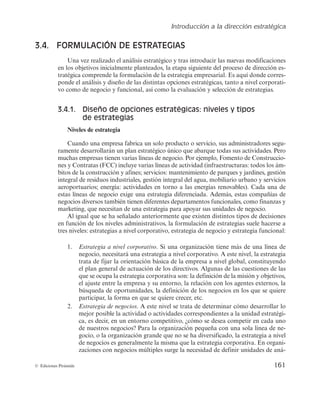 Introducción a la dirección estratégica
161
© Ediciones Pirámide
3.4. FORMULACIÓN DE ESTRATEGIAS
6OBWF[SFBMJ[BEPFMBOÃMJTJTFTUSBUÊHJDPZUSBTJOUSPEVDJSMBTOVFWBTNPEJGJDBDJPOFT
FOMPTPCKFUJWPTJOJDJBMNFOUFQMBOUFBEPT
MBFUBQBTJHVJFOUFEFMQSPDFTPEFEJSFDDJÓOFT-
USBUÊHJDBDPNQSFOEFMBGPSNVMBDJÓOEFMBFTUSBUFHJBFNQSFTBSJBMTBRVÎEPOEFDPSSFT-
QPOEFFMBOÃMJTJTZEJTFÒPEFMBTEJTUJOUBTPQDJPOFTFTUSBUÊHJDBT
UBOUPBOJWFMDPSQPSBUJ-
WPDPNPEFOFHPDJPZGVODJPOBM
BTÎDPNPMBFWBMVBDJÓOZTFMFDDJÓOEFFTUSBUFHJBT
3.4.1. Diseño de opciones estratégicas: niveles y tipos
de estrategias
Niveles de estrategia
$VBOEPVOBFNQSFTBGBCSJDBVOTPMPQSPEVDUPPTFSWJDJP
TVTBENJOJTUSBEPSFTTFHV-
SBNFOUFEFTBSSPMMBSÃOVOQMBOFTUSBUÊHJDPÙOJDPRVFBCBSRVFUPEBTTVTBDUJWJEBEFT1FSP
NVDIBTFNQSFTBTUJFOFOWBSJBTMÎOFBTEFOFHPDJP1PSFKFNQMP
'PNFOUPEF$POTUSVDDJP-
OFTZ$POUSBUBT	'$$
JODMVZFWBSJBTMÎOFBTEFBDUJWJEBE	JOGSBFTUSVDUVSBTUPEPTMPTÃN-
CJUPTEFMBDPOTUSVDDJÓOZBGJOFTTFSWJDJPTNBOUFOJNJFOUPEFQBSRVFTZKBSEJOFT
HFTUJÓO
JOUFHSBMEFSFTJEVPTJOEVTUSJBMFT
HFTUJÓOJOUFHSBMEFMBHVB
NPCJMJBSJPVSCBOPZTFSWJDJPT
BFSPQPSUVBSJPTFOFSHÎBBDUJWJEBEFTFOUPSOPBMBTFOFSHÎBTSFOPWBCMFT
$BEBVOBEF
FTUBTMÎOFBTEFOFHPDJPFYJHFVOBFTUSBUFHJBEJGFSFODJBEBEFNÃT
FTUBTDPNQBÒÎBTEF
OFHPDJPTEJWFSTPTUBNCJÊOUJFOFOEJGFSFOUFTEFQBSUBNFOUPTGVODJPOBMFT
DPNPGJOBO[BTZ
NBSLFUJOH
RVFOFDFTJUBOEFVOBFTUSBUFHJBQBSBBQPZBSTVTVOJEBEFTEFOFHPDJP
MJHVBMRVFTFIBTFÒBMBEPBOUFSJPSNFOUFRVFFYJTUFOEJTUJOUPTUJQPTEFEFDJTJPOFT
FOGVODJÓOEFMPTOJWFMFTBENJOJTUSBUJWPT
MBGPSNVMBDJÓOEFFTUSBUFHJBTTVFMFIBDFSTFB
USFTOJWFMFTFTUSBUFHJBTBOJWFMDPSQPSBUJWP
FTUSBUFHJBEFOFHPDJPZFTUSBUFHJBGVODJPOBM
1. Estrategia a nivel corporativo4JVOBPSHBOJ[BDJÓOUJFOFNÃTEFVOBMÎOFBEF
OFHPDJP
OFDFTJUBSÃVOBFTUSBUFHJBBOJWFMDPSQPSBUJWPFTUFOJWFM
MBFTUSBUFHJB
USBUBEFGJKBSMBPSJFOUBDJÓOCÃTJDBEFMBFNQSFTBBOJWFMHMPCBM
DPOTUJUVZFOEP
FMQMBOHFOFSBMEFBDUVBDJÓOEFMPTEJSFDUJWPTMHVOBTEFMBTDVFTUJPOFTEFMBT
RVFTFPDVQBMBFTUSBUFHJBDPSQPSBUJWBTPOMBEFGJOJDJÓOEFMBNJTJÓOZPCKFUJWPT

FMBKVTUFFOUSFMBFNQSFTBZTVFOUPSOP
MBSFMBDJÓODPOMPTBHFOUFTFYUFSOPT
MB
CÙTRVFEBEFPQPSUVOJEBEFT
MBEFGJOJDJÓOEFMPTOFHPDJPTFOMPTRVFTFRVJFSF
QBSUJDJQBS
MBGPSNBFORVFTFRVJFSFDSFDFS
FUD
2. Estrategia de negociosFTUFOJWFMTFUSBUBEFEFUFSNJOBSDÓNPEFTBSSPMMBSMP
NFKPSQPTJCMFMBBDUJWJEBEPBDUJWJEBEFTDPSSFTQPOEJFOUFTBMBVOJEBEFTUSBUÊHJ-
DB
FTEFDJS
FOVOFOUPSOPDPNQFUJUJWP
yDÓNPTFEFTFBDPNQFUJSFODBEBVOP
EFOVFTUSPTOFHPDJPT 1BSBMBPSHBOJ[BDJÓOQFRVFÒBDPOVOBTPMBMÎOFBEFOF-
HPDJP
PMBPSHBOJ[BDJÓOHSBOEFRVFOPTFIBEJWFSTJGJDBEP
MBFTUSBUFHJBBOJWFM
EFOFHPDJPTFTHFOFSBMNFOUFMBNJTNBRVFMBFTUSBUFHJBDPSQPSBUJWBOPSHBOJ-
[BDJPOFTDPOOFHPDJPTNÙMUJQMFTTVSHFMBOFDFTJEBEEFEFGJOJSVOJEBEFTEFBOÃ-
 