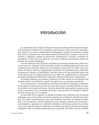 15
© Ediciones Pirámide
Introducción
La adaptación de los títulos al Espacio Europeo de Educación Superior ha impul-
sado numerosos cambios en las enseñanzas universitarias, sobre todo en las metodolo-
gías docentes. Los nuevos planteamientos pedagógicos otorgan al estudiante un papel
más activo, en donde no se trate exclusivamente de memorizar conceptos, sino de asi-
milarlos y aplicarlos, además de desarrollar competencias y alcanzar resultados de
aprendizaje. El libro de texto puede ser un recurso didáctico esencial para poder em-
prender este cambio pedagógico.
Con este objetivo surge el proyecto de elaborar el manual introductorio Administra-
ción de empresas. Además, con él se pretende enseñar la realidad empresarial tanto a los
estudiantes que pretenden obtener un conocimiento común sobre un objeto que abor-
darán en diversas materias especializadas (estudiantes de Administración y Dirección
de empresas; Finanzas y Contabilidad, Turismo) como a los que pretenden lograr una
visión general de la realidad empresarial con objeto de complementar su formación
principal (estudiantes de Relaciones Laborales y Recursos Humanos e Ingenierías).
El enfoque didáctico que subyace al plantear este libro reposa en una filosofía que
pretende inducir al estudiante a asumir un papel activo en su propio aprendizaje.
Con este propósito, se ha optado por introducir en el libro los siguientes contenidos.
Cada capítulo se inicia con una serie de temas básicos que el alumno debería ser capaz
de asimilar tras el estudio del mismo. Antes de desarrollar cada capítulo se muestra una
lectura relacionada con el contenido del mismo y que permitirá al estudiante ambien-
tarse en el tema que se va a analizar.
El desarrollo de los capítulos se aborda de manera muy ilustrativa, por el carácter
pedagógico que se le ha dado al manual, haciendo uso de diversos ejemplos para faci-
litar una mejor comprensión por parte del estudiante. Se utiliza un lenguaje sencillo,
pero a la vez riguroso y de fácil seguimiento para cualquier persona que se acerque a
esta disciplina y apoyando los contenidos abordados con lecturas aclaratorias, muchas
veces casos reales de empresas españolas o extranjeras, para que el alumno pueda seguir
indagando sobre la realidad empresarial que se presenta. En dichas lecturas, también
 