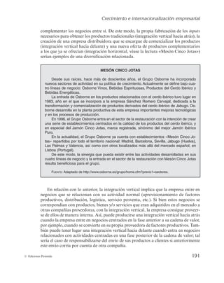 Crecimiento e internacionalización empresarial
189
© Ediciones Pirámide
En este sentido, el desarrollo de productos que conllevan cambios importantes en
inputs, tecnología, procesos y funciones, previsiblemente, darán a la empresa mejores
resultados por el tiempo, la dificultad y el consumo de recursos que puede suponer para
otras compañías intentar copiarlos o imitarlos.
c) Desarrollo de mercados
La estrategia de desarrollo de mercados tiene lugar cuando la empresa trata de satis-
facer con sus productos tradicionales la demanda de nuevos mercados. Estos nuevos
mercados pueden tener su origen atendiendo a la diversidad geográfica (local, provin-
cial, regional, nacional e internacional), atendiendo a las necesidades de nuevos segmen-
tos del mercado o atendiendo a nuevas funciones que puedan desarrollar sus productos
actuales. Un ejemplo de lo anterior sería el caso del aceite de oliva desde el momento
en que comienza a relacionarse con la salud, medicina o cosmética, entre otros. En este
sentido, las compañías dedicadas a la elaboración de aceite de oliva descubren nuevos
usos o funciones del producto, que pueden satisfacer no sólo a los clientes que habitual-
mente integran en su dieta el mismo, sino también a otros grupos de clientes que van a
considerar el aceite como un producto de uso higiénico, cosmético o beneficioso para
la salud.
Esta estrategia puede plantearla la empresa cuando desde su inicio ha estado foca-
lizada en un segmento del mercado y, tras haber comprobado el éxito alcanzado por el
producto en este segmento, trata de satisfacer la misma necesidad y con el uso de idén-
tica tecnología a otro u otros grupos de clientes. Así, en sus inicios los productos de
Nivea iban dirigidos al segmento femenino, si bien, con el lanzamiento de la gama
de productos «Nivea for men», amplía su oferta a un nuevo grupo de clientes, el seg-
mento masculino.
También pueden desarrollarse mercados ampliando los canales de distribución de
la compañía. Las superficies comerciales suponen un cambio cualitativo y cuantitativo
importante atendiendo al mercado al que se dirigen. Los clientes habituados a adquirir
productos en tiendas de ultramarinos a diario, sin la necesidad de usar automóvil, sin
la preocupación de que algún producto necesario pueda olvidarse, por la cercanía de la
tienda, y pagando en efectivo no se corresponden con el perfil de los clientes que una
vez a la semana visitan grandes superficies comerciales para proveerse de todo lo que
van a necesitar a lo largo de la semana, pagan, en la mayoría de los casos, con tarjetas
de crédito, llevan su propio automóvil para el transporte de la mercancía o solicitan que
se la lleven a domicilio e incluso hacen todo lo anterior a través de Internet.
El desarrollo de mercados ofrece a la empresa la posibilidad de alcanzar economías
de escala, pues supone incrementar la cuota de mercado que ya se había alcanzado con
el producto tradicional. Las inversiones irán dirigidas a ganar eficiencia y eficacia en el
proceso de producción, que podrá sufrir importantes cambios por la necesidad de am-
pliar la capacidad productiva. Los factores productivos también aumentarán en canti-
dad, con la posible reducción de costes por adquirir la compañía un mayor poder ne-
gociador frente a sus proveedores, en el caso de que decida concentrar sus compras. Así
 