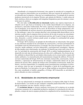 Administración de empresas
190 © Ediciones Pirámide
podrá solicitar descuentos no sólo en el aprovisionamiento de inputs, sino también en
logística y distribución, en el coste de las fuentes de financiación, etc.
En otros casos, el desarrollo de mercados vendrá dado por dirigirse a lugares que se
corresponden con distintas localizaciones geográficas (de ámbito local, regional, nacio-
nal e internacional) a las que ya opera la empresa. De este modo, podría tener lugar la
deslocalización del total de las actividades de la cadena de valor de la empresa o de una
parte, por ejemplo, de la actividad de ventas de la compañía. Esta deslocalización se
desarrollará atendiendo a los mercados geográficos que permitan ampliar la cuota de
mercado en un determinado producto, por ejemplo, buscando países en los que el pro-
ducto esté en fase de crecimiento.
d) Diversificación
Finalmente, la diversificación supone un cambio importante en relación con la si-
tuación estratégica anterior de la empresa, en tanto que implica, al mismo tiempo, la
entrada de la compañía en nuevos mercados y en nuevos productos. Algunas de las
ventajas de la diversificación son:
— Minimizar la amenaza de operar en un mercado saturado con un producto en
fase de madurez o declive. Por ello, disponer de una amplia cartera de productos,
en distintos negocios y dirigidos a diferentes grupos de clientes minimiza esta
amenaza.
— Diversificar el riesgo, pues existe menos probabilidad de que el total de la carte-
ra de productos de la empresa disminuya sus ventas y, además, lo haga al mismo
tiempo en distintos mercados.
— Aprovechar oportunidades de negocio, pues, en ocasiones, la diversificación res-
ponde a la propia intuición del empresario sobre la evolución favorable de una
determinada actividad empresarial.
— Mejorar el aprovechamiento de recursos en sectores que presenten una oportu-
nidad atractiva para que la empresa invierta en ellos sus excedentes económicos
o los recursos de los que disponga y que se encuentren infrautilizados en el de-
sarrollo de su actividad previa.
— Lograr economías de alcance, es decir, la posibilidad de beneficiarse de las siner-
gias que puedan producirse al agrupar bajo una misma empresa distintos pro-
ductos dirigidos a distintos mercados.
Además, esta estrategia de crecimiento presenta dos modalidades, diversificación
relacionada y diversificación no relacionada.
Así, la diversificación relacionada se corresponde con el desarrollo de nuevos pro-
ductos y mercados que guardan relación con las capacidades de la empresa y con su
cadena de valor. Guerras y Navas (2007) entienden que esta diversificación tiene lugar
cuando existen similitudes entre los recursos utilizados por los negocios, los canales de
distribución, los mercados, las tecnologías, etc., o cualquier otro elemento que permita
 