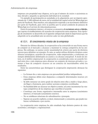 Administración de empresas
194 © Ediciones Pirámide
a) Integración entre sociedades
La integración más frecuente entre sociedades es la fusión. Ésta presenta distintas
modalidades: fusión por absorción, fusión pura y fusión con aportación parcial del
activo (véase la figura 4.4).
Empresa A
Empresa C
Empresa a
Empresa A
Empresa B′
Empresa a
Empresa B
Empresa A
Empresa C
Empresa a
Empresa B
Empresa B Empresa b
Empresa A
Empresa A′
Empresa B
Empresa A
Empresa C
Empresa B
Fusión por aportación parcial de activo
Fusión por absorción Fusión pura
Figura 4.4. Integración entre sociedades.
En la fusión por absorción, una empresa «A» absorbe a otra empresa «B», que
desaparece jurídicamente, quedando la primera como la empresa «A′», con el patri-
monio que poseía más el adquirido de la segunda. Recientemente, el Grupo Pérez y
Cía., presentado en el inicio de este capítulo, ha ampliado sus unidades de negocio
tras absorber a dos empresas. Así, la primera de las empresas absorbidas, Agencias
Marítimas PB, S.A.U., tenía como única actividad la consignación de buques de
crucero y yates, y la segunda, PB Agencies Tours, S. L.U., la organización de servi-
cios turísticos prestados a los buques de crucero y a los cruceristas que embarcan o
desembarcan en el puerto de Barcelona. Estos servicios ahora son prestados por Pérez
y Cía., S. L.
En la fusión pura, dos empresas «A» y «B» desaparecen jurídicamente para crear
con el patrimonio de ambas una nueva compañía «C».
La fusión por aportación parcial de activo presenta tres modalidades. En la pri-
mera, la empresa «A» aporta una parte de su patrimonio «a» que, unido al de la em-
presa «B», la cual desaparece jurídicamente, se utiliza para la creación de una nueva
sociedad, «C». En la segunda, la empresa «A» aporta una parte de su patrimonio «a»
 