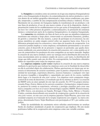 Crecimiento e internacionalización empresarial
199
© Ediciones Pirámide
— El capital social de la empresa está muy disperso y existen dificultades para lle-
gar a la toma de decisiones, más aún cuando se trata de establecer un acuerdo
con otra empresa.
Por otra parte, los factores que favorecen la formación de acuerdos de cooperación
estarían relacionados con las anteriores dificultades en sentido inverso. Ambos se sin-
tetizan en la tabla 4.1.
TABLA 4.1
Factores que favorecen y dificultan la formación de acuerdos de cooperación
Factores que los favorecen Factores que los dificultan
— Compartir recursos.
— Objetivos, tamaño y estructuras organizati-
vas similares.
— Relaciones de amistad y/o profesionales
previas mantenidas con el socio.
— Incorporación de nuevos miembros a la di-
rección con una cultura abierta a la forma-
ción de acuerdos.
— Transparencia en la información.
— No implica participación de capital.
— No se necesitan recursos complementarios.
— Objetivos, intereses y estructuras organiza-
tivas incompatibles.
— La empresa socio es competidora.
— La búsqueda del socio más idóneo y la ne-
gociación del acuerdo.
— El accionariado de la empresa está muy di-
luido y existe mayor dificultad para alcan-
zar acuerdos.
— No se desea desvelar información que se
considera relevante para la empresa.
— Implica participación de capital y el socio
no está dispuesto a que sea minoritaria.
Atendiendo a la tipología de acuerdos de cooperación, Guerras y Navas (2007) los
clasifican en relación con las actividades implicadas, el número de socios, la relación
entre los socios y la naturaleza del acuerdo. Iborra (2009) añade a las anteriores otra
clasificación en función de que la cooperación implique participación de capital. En
la tabla 4.2 se señala cada una de estas tipologías de acuerdos junto a sus caracterís-
ticas.
TABLA 4.2
Clasificación de los acuerdos de cooperación
Criterio Tipología Características
Participación
Estructurada — La cooperación implica participación de capital:
joint venture o empresa conjunta.
No estructurada — La estructura accionarial de las empresas socio
no varía.
 
