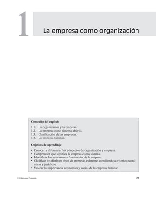 La empresa como organización
1
19
© Ediciones Pirámide
Contenido del capítulo
1.1. La organización y la empresa.
1.2. La empresa como sistema abierto.
1.3. Clasificación de las empresas.
1.4. La empresa familiar.
Objetivos de aprendizaje
• Conocer y diferenciar los conceptos de organización y empresa.
• Comprender qué significa la empresa como sistema.
• Identificar los subsistemas funcionales de la empresa.
• Clasificar los distintos tipos de empresas existentes atendiendo a criterios econó-
micos y jurídicos.
• Valorar la importancia económica y social de la empresa familiar.
 