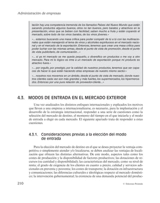 Administración de empresas
208 © Ediciones Pirámide
— Aumentar la cuota de mercado cuando el producto se encuentra en fase de ma-
durez en el mercado nacional.
— Redistribuir recursos y capacidades en distintos mercados con el propósito de
minimizar costes o incrementar beneficios.
— Adquirir nuevos conocimientos y la experiencia de dirigirse a otros países.
Así, algunos de los argumentos que justifican la estrategia de internacionalización
hacen referencia a la posesión de recursos intangibles (tecnología, conocimiento, expe-
riencia, etc.). Considerando los recursos tangibles, financieros y físicos, no cabe duda
de que la capacidad de la empresa para proveerse de recursos financieros externos o
internos, junto con los recursos físicos que posea, determinará su capacidad de inver-
sión, así como su capacidad de reducir costes o aumentar la calidad. Pero es el conjun-
to de recursos intangibles los que en mayor medida pueden llevar a la empresa a alcan-
zar una ventaja competitiva sostenible en el mercado de destino.
La presencia de cualquiera de estos recursos en un determinado entorno, caracteri-
zado por unos factores de localización concretos, como la disponibilidad de inputs u
oportunidades que ofrezca el mercado, aportará a la empresa los beneficios de expan-
dirse a mercados extranjeros.
Antes de finalizar con el estudio de las razones que llevan a una empresa a interna-
cionalizarse se debe considerar que, a pesar de que esta estrategia puede resultar arries-
gada para la empresa (con relación al compromiso que esté dispuesta a asumir con el
mercado exterior), en ocasiones, no desarrollarla puede resultar igual de peligroso. La
estrategia de internacionalización ayuda a la empresa a diversificar su riesgo, así como
a reducir la dependencia que supone operar en un único mercado.
En relación con lo anterior, la lectura «Los resultados de MAPFRE» muestra cómo,
pese a situaciones adversas (por ejemplo, una crisis económica en el mercado domésti-
co), las empresas pueden seguir creciendo a partir del desarrollo de una estrategia
internacional.
LOS RESULTADOS DE MAPFRE
Atendiendo a la cuenta de resultados, la evolución de los ingresos totales del grupo y la
evolución de su resultado neto, en millones de euros, durante el período 2007-2012, fue:
2007 2008 2009 2010 2011 2012 2013
Ingresos totales 14.866 17.711 18.830 20.471 23.530 25.301 25.889
Resultado neto 731 901 927 934 963 666 791
 