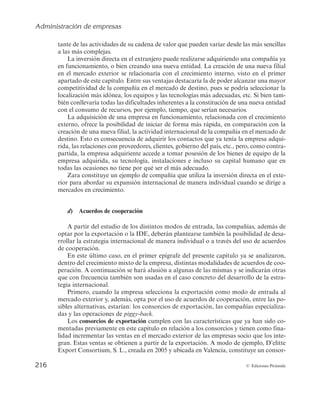 Administración de empresas
214 © Ediciones Pirámide
Esa noche Alberto no pudo conciliar el sueño, pensaba en la cantidad de dinero que la
compañía había destinado a la creación de sus dos filiales argentinas. Al día siguiente tele-
foneó a sus padres ¿habían escuchado ellos algo al respecto?, ¿qué información se estaba
dando en España?, ¿qué medidas se iban a adoptar por el gobierno español?
Casi dos años después, el gobierno argentino y el consejo de administración de la com-
pañía española que había sido expropiada llegaron a un acuerdo de compensación por el
51% de las acciones de la empresa que habían sido expropiadas.
4.3.2. Elección del modo de entrada
Los modos de entrada de una empresa en el mercado exterior han sido profunda-
mente estudiados en la literatura sobre la estrategia de internacionalización empresa-
rial. En general, estos modos de entrada se sintetizan en tres grupos: exportación, acuer-
dos contractuales e inversión directa en el exterior. Además, existe la posibilidad de que
tanto la exportación como la inversión directa en el exterior se desarrollen de manera
individual por la empresa o a través del uso de acuerdos de cooperación:
a) Exportación
La exportación es el modo más frecuente de iniciar la estrategia de internacionali-
zación, pues implica bajo riesgo y un compromiso no muy elevado de recursos. Se rea-
liza una exportación cuando el fabricante de un producto prepara su comercialización
y envío a un mercado geográfico localizado más allá del doméstico. La exportación
presenta distintas modalidades, si bien puede desarrollarse directamente por la compa-
ñía, exportación directa, o a través de terceros (personas físicas o jurídicas) ajenos a la
misma, exportación indirecta.
La exportación indirecta también se denomina exportación pasiva. En ella, la em-
presa no ha planificado el desarrollo de una estrategia internacional. A modo de ejem-
plo, recibir un pedido de un cliente extranjero puede ser motivo suficiente para iniciar-
la y, de este modo, comenzar a recibir información sobre el mercado exterior. Esta
forma de entrada implica el uso de intermediarios independientes para la comercializa-
ción del producto en el mercado de destino, por lo que la empresa no posee ningún tipo
de control sobre sus operaciones en el extranjero. Estos intermediarios pueden ser de
distintos tipos, desde compradores extranjeros, brokers, agentes, compañías especiali-
zadas, etc. Cuando parte de las ventas de una empresa tienen como destino el departa-
mento de compras de una empresa extranjera, la compañía no está realizando, prácti-
camente, operaciones de venta distintas a las que ya realiza en su mercado doméstico,
y, así, se consideraría exportación indirecta.
Por otro lado, la exportación directa implica un mayor compromiso de recursos,
pues la empresa asume el control de sus ventas en el exterior, bien a partir de la creación
de un departamento de exportación o utilizando a sus propios comerciales. El riesgo
 