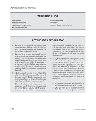 Administración de empresas
218 © Ediciones Pirámide
A modo de síntesis, la figura 4.5 refleja algunos de los modos de entrada en el mer-
cado exterior recogidos en este epígrafe. Dada la variedad de modalidades, no resulta
fácil valorar cada una de las alternativas y seleccionar la que resulta más idónea para
cada empresa. A priori, la empresa deberá responder a cuál es el nivel de compromiso
que quiere adquirir en el mercado exterior o cuál es el grado de recursos que está dis-
puesta a comprometer en el desarrollo de su estrategia internacional, qué nivel de ries-
go está preparada para admitir, qué potencial de beneficios quiere alcanzar en su ex-
pansión internacional y qué grado de control desea tener sobre sus operaciones en el
extranjero.
En esta línea, Jarillo y Martínez (1991) muestran gráficamente (véase la figura 4.5)
las principales estrategias de entrada, realizando un análisis comparativo en relación
con las variables reflejadas anteriormente (grado de control, potencial de beneficios,
compromiso de recursos y riesgo).
Así, la subsidiaria de producción se convierte en el modo de entrada que implica un
mayor compromiso de recursos y asumir un elevado riesgo. Como contrapartida, a su
vez, permite que la compañía tenga el máximo control sobre sus operaciones en el mer-
cado exterior y se incrementa la esperanza de beneficio. También la empresa que decida
desarrollar esta modalidad de IDE adquirirá un mayor conocimiento y experiencia que
mejorará su posición competitiva en el mercado exterior y que, a su vez, podrá serle de
utilidad para incrementar también su ventaja competitiva en el mercado doméstico o
en el futuro desarrollo de su expansión internacional.
Frente a esta alternativa, la exportación indirecta se convierte en el modo de entra-
da que implica la asunción del menor nivel de riesgo y también el menor compromiso
de recursos en el desarrollo de la estrategia internacional. Como contrapartida, los be-
neficios esperados resultan poco atractivos y el grado de control que la empresa tendrá
«... yo creo que ir a China sin una alianza estratégica es suicida por el riesgo que conlleva
y enormemente costoso, además de poder encontrar algunas dificultades legales porque
no se permita tener la mayoría de la propiedad...»
«... uno de los socios tiene una cultura fundamentalmente productora y el otro la tiene co-
mercializadora, y en un mundo donde hay prácticamente un enfrentamiento entre produc-
ción y comercialización, aquí se está acreditando que hay una complementariedad, cosa
que es muy curiosa.Pero,además,es curioso porque la multinacional,la empresa socio,no
interviene para nada en la gestión. La gestión es responsabilidad de nuestra empresa...»
«... ¿por qué te asocias?, porque tú necesitas de la experiencia o de la localización de la
otra parte,ellos están allí,ellos son ingleses,ellos conocen el mercado,y lo dominan y están
al pié del cañón todos los días y tú estás a 2.500 kilómetros, en el sur de España y no pue-
des enterarte...»
«... había relaciones comerciales entre ambas empresas, mantenidas desde hacía muchos
años, por ello decidimos hacer una alianza estratégica con la empresa holandesa y con
participación del 50% en el capital...»
 