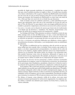 Administración de empresas
232 © Ediciones Pirámide
— Por el contrario, se define una cultura empresarial débil como aquella en la que
los valores centrales de la organización no son aceptados ni compartidos por
todos los grupos, al faltarles claridad y firmeza. Por tanto, las empresas que cuen-
tan con culturas débiles se caracterizan por tener una diversidad de valores que
no están bien definidos. Por este motivo no llegan a los grupos de interés de la
empresa, manifestando, de este modo, un bajo nivel de compromiso por su parte.
De manera gráfica, en la figura 5.1 se recogen las principales características
de la cultura empresarial fuerte y débil.
Intensa
Valores centrales
Gran influencia sobre
los grupos de interés
Mayor compromiso
de los grupos de interés
Eje de la identidad
de la empresa
Cultura empresarial fuerte
Poca intensidad
Diversidad de valores
Poca influencia sobre
los grupos de interés
Menor compromiso
de los grupos de interés
No es el eje de la identidad
de la empresa
Cultura empresarial débil
Figura 5.1. Principales características de la cultura empresarial fuerte y débil.
cultura como un programa que se establece como tal y después se olvida. La están cam-
biando y conservando constantemente, algo crucial para que tenga éxito. En cualquier ne-
gocio, todo empieza en las personas. Y si quieres dirigir un gran negocio, necesitarás gran-
des personas a tu lado. Una manera de atraerlas y que se queden, es hacer que trabajar
sea divertido. Tal y como dice Mark Twain: «
Trabajar y jugar son palabras usadas para des-
cribir lo mismo en diferentes condiciones».
FUENTE: Adaptado de: 1. «La cultura del éxito en Google y la felicidad de sus empleados». http://
www.eureka-startups.com/blog/2013/02/18/exito-google-felicidad-empleados/. 2. https://www.google.es/
intl/es/about/company/facts/culture/ (accedido el 18/02/2014).
 