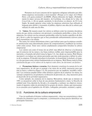Cultura, ética y responsabilidad social empresarial
233
© Ediciones Pirámide
5.1.2. Elementos de la cultura
Tal y como se desprende de su definición, la cultura empresarial no es una entidad
independiente, sino que se divide en diferentes elementos que se encuentran relaciona-
dos entre sí, y que son utilizados por la empresa para reforzarla y mantenerla en el
tiempo. No obstante, se ha de apuntar que ninguno de estos elementos representa de
forma individual la cultura de la empresa, pero tomados en su conjunto reflejan y dan
sentido al concepto de ésta.
Siguiendo a autores como Schein (1985), Llopis (1992) y Hitt et al. (2006), entre
otros, a continuación se propone una definición multinivel del contenido de la cultura
empresarial. Así pues, ésta quedaría formada por los tres elementos siguientes: artefac-
tos o conductas, valores y presunciones básicas o creencias.
a) Artefactos o conductas (cultura visible). Son las manifestaciones de la cultura de
la empresa, es decir, constituyen el nivel explícito y visible de ésta (tal y como se refleja en
la figura 5.2, que asemeja esta parte de la cultura con las ramas y hojas de un árbol). Aquí
estarían incluidos los símbolos, los mitos, las leyendas, los ritos, las historias y el lenguaje.
Valores
Artefactos o conductas
(cultura visible)
Presunciones básicas o creencias
(cultura invisible)
Figura 5.2. Elementos de la cultura de la empresa.
— En relación con los símbolos culturales se puede decir que son actos, sucesos u objetos
que comunican los valores de la empresa. La dirección de la organización los utiliza
para transmitir y mantener significados compartidos entre sus grupos de interés.
Ejemplos claros de símbolos, como objetos que reflejan, en cierta manera, la
cultura de las empresas que representan, son la manzana de Apple, los arcos
dorados de McDonald’s o el Toro de Osborne. En el primer caso, la manzana
 