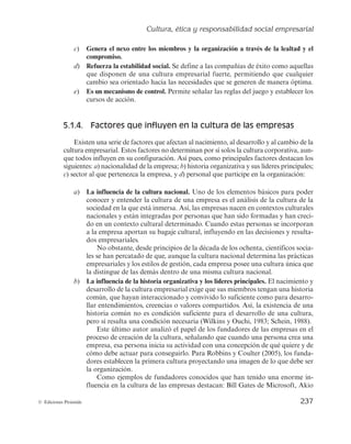 Cultura, ética y responsabilidad social empresarial
235
© Ediciones Pirámide
Pensemos en el caso concreto de los siguientes eslóganes utilizados por dife-
rentes empresas reconocidas a nivel mundial: «Porque yo lo valgo» de L’Oréal
Paris; «¿Te gusta conducir?» de BMW; «Piensa diferente» de Apple; «Probable-
mente la mejor cerveza del mundo», de Carlsberg; «La chispa de la vida» de
Coca-Cola, o «Si no queda satisfecho le devolvemos su dinero» de El Corte
Inglés. Se puede apreciar cómo todas las empresas anteriores han utilizado el
lenguaje para definir y transmitir al público objetivo una idea de la cultura que
subyace en cada una de ellas.
b) Valores. De manera usual, los valores se definen como las creencias duraderas
acerca de que ciertas conductas son personal o socialmente preferibles a otras. En las
empresas, los valores son las creencias perdurables sobre los modos específicos de diri-
gir y llevar a cabo los negocios que se han considerado suficientemente exitosos como
para transmitirse a los demás.
Por tanto, los valores determinan cómo y qué realizar para que la empresa conside-
re satisfactorias unas determinadas pautas de comportamiento; establecen las normas
sobre cómo actuar. Tener unos valores ampliamente compartidos fortalece la cultura
empresarial.
Los valores son como el tronco de un árbol: más difícil de observar a la distancia
que el contorno de las ramas y las hojas (cultura visible), pero imprescindible para la
nutrición y el tamaño del árbol (véase la figura 5.2). Así, desde sus inicios, Walt Disney
incorporó a su trabajo sus valores personales que más tarde pasarían a definir la cultu-
ra de su empresa. Él decidió introducir la honradez, la honestidad, la lealtad y el respe-
to a las personas como valores fundamentales en su empresa. Walt Disney tenía la firme
convicción de que «si los valores de la empresa están claros, las decisiones son fáciles».
c) Presunciones básicas o creencias. Este elemento constituye la esencia de la cul-
tura organizativa, de ahí que se asemeje a las raíces de un árbol, necesarias para que
éste se nutra y sobreviva (figura 5.2). Se caracteriza por ser implícito, invisible e infor-
mal. Las creencias pueden influir sobre distintos aspectos de la empresa: las metas, las
ventajas competitivas, los productos, la dirección de personal, etc., muy necesarios para
el desarrollo de la actividad organizativa.
Como ejemplo, las creencias de la empresa Mercadona, desde que se iniciara en
1993, se encuentran sobre la base de una premisa fundamental o meta: la filosofía de
calidad total. Esta decisión ha llevado a la compañía a realinear sus objetivos instau-
rando el siguiente orden de prioridad de los grupos de interés: cliente, que internamen-
te es conocido con el apelativo de «El Jefe», trabajador, proveedor, sociedad y capital.
5.1.3. Funciones de la cultura empresarial
Una vez analizado el término «cultura empresarial», vistas sus características e iden-
tificados los elementos que lo componen, a continuación se hace preciso identificar sus
principales funciones.
 