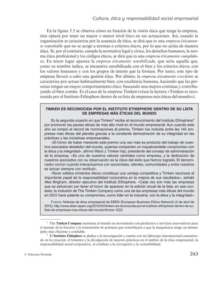 Cultura, ética y responsabilidad social empresarial
241
© Ediciones Pirámide
5.2.1. Concepto de ética empresarial
En la actualidad, existe un gran interés en el estudio de la ética empresarial. Ello se
debe principalmente a dos razones fundamentales. La primera se deriva del impacto
socioeconómico que recientemente han tenido las actuaciones no éticas de ciertas im-
portantes organizaciones, como es el caso de Enron, Worldcom o Forum Filatélico. La
segunda se debe al incremento de las noticias y el conocimiento sobre estos hechos que
permiten las tecnologías de la información y comunicación.
La ética puede ser definida como un tipo de saber que pretende orientar la acción
humana en un sentido racional (Cortina, 1994). Su finalidad no es otra que servir de
guía o pauta para que las personas tomen las decisiones correctas y actúen de la mejor
manera que les permita alcanzar los fines últimos. Así, el objeto material del estudio
de esta ciencia son los actos humanos, es decir, aquellos que realiza el hombre con
conocimiento y libertad; mientras que el objeto formal de la ética es el estudio de la
moralidad de estos actos, que serán buenos o malos según se ajusten o no a la norma
moral.
Por tanto, la dimensión ética del comportamiento humano es un dato de experiencia
común, es lo propio de la condición humana que, por ser racional y libre, puede elegir
entre obrar bien o mal. Cuando emitimos juicios éticos sobre determinados comporta-
mientos, juzgamos la bondad o maldad de una acción, de una persona o de un grupo
de personas. Por eso la ética no es ajena al mundo de la empresa, como agrupación
humana que es (Bañón-Gomis et al., 2011).
La ética empresarial es la consideración y aplicación de los principios generales de
la ética a un ámbito específico: el de la empresa. Se refiere a las reglas y principios que
definen la conducta correcta o incorrecta de los grupos de interés que participan en ella.
Siguiendo a García (1996), se define la ética empresarial como un conjunto de valores,
normas y principios reflejados en la cultura de la empresa, para alcanzar una mayor
sintonía con la sociedad y permitir una mejor adaptación a los distintos entornos en
condiciones que suponen respetar los derechos reconocidos por la sociedad y los valo-
res que ésta comparte. No obstante, no se trata de la ética empresarial como un todo,
ya que la empresa carece de personalidad moral, sino de la ética de los individuos im-
plicados en la empresa (Aguirre et al., 1999).
Ésta es la razón por la que la ética de la empresa se refleja en la cultura de ésta. Como
se ha indicado, los comportamientos individuales derivan en comportamientos sociales
o comunes para todos los miembros de la organización. Sin valores no existe la ética ni
la cultura empresarial. Si los directivos se esfuerzan en fomentar las actitudes correc-
tas, la cultura las recogerá de forma que el comportamiento global será correcto y res-
petuoso para todos en cualquier situación. Obviamente, los intereses individuales pueden
ser diferentes e, incluso, contradictorios. De ahí que la labor de los directivos, en este
caso, consista en detectar estas preferencias de cada grupo de interés y tratar de consen-
suarlas de modo que se llegue a una solución satisfactoria para todos. Queda claro que,
además de los esfuerzos de los directivos, el resto de los grupos deben estar concienciados
de la adquisición y difusión de los valores éticos.
 
