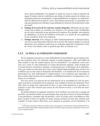 Cultura, ética y responsabilidad social empresarial
245
© Ediciones Pirámide
sario definir un clima ético en ésta, que permita a los grupos de interés establecer un
compromiso con la organización. Además, es una condición indispensable la elabora-
ción de códigos éticos o códigos de conducta escritos (véase la siguiente lectura, «Có-
digo de conducta empresarial de Coca-Cola»). Por último, ha de existir una buena co-
municación entre los grupos de interés, con la finalidad de que éstos actúen de manera
consistente a la ética que subyace en la empresa a la que pertenecen.
Los códigos éticos o códigos de conducta son declaraciones corporativas de los
principios que constituyen el patrimonio moral de la empresa, es decir, que establecen
las prácticas consideradas como positivas y como negativas en los diferentes ámbitos
de la entidad, favoreciendo la motivación, la participación y la adhesión del personal.
CÓDIGO DE CONDUCTA EMPRESARIAL DE COCA-COLA
«Actuando con integridad en todo el mundo»
Actúe con integridad.
Sea honesto.
Acate la ley.
Cumpla con el código.
Sea responsable.
Estimado colega:
Vivimos en una época en la que la confianza del público en las empresas se encuentra
entre los niveles más bajos de la historia. Sin embargo, quienes formamos parte de The
Coca-Cola Company tenemos la suerte de trabajar en una de las empresas más admiradas
del mundo, con una reputación que ha sido mejorada y salvaguardada con el paso de los
años, mediante una amplia cultura de integridad y conducta ética.
Nuestra empresa se creó con base en esta confianza y reputación. Esto influye en cómo
los consumidores aprecian nuestros productos y cómo los accionistas nos perciben como
inversión. En años recientes, hemos visto una gran cantidad de ejemplos de poderosas em-
presas que contaban con reputaciones sólidas y que luego quedaron manchadas para siem-
pre a causa de acciones no éticas de unas pocas personas o hasta de una sola persona.
Debido a que nuestro éxito está tan estrechamente ligado a nuestra reputación, es res-
ponsabilidad de todos nosotros proteger dicha reputación. Actuar con integridad es más que
proteger la imagen y la reputación de nuestra empresa, o evitarle problemas legales. Es
también mantener un lugar donde todos estemos orgullosos de trabajar. En última instancia,
se trata de que cada uno de nosotros estemos conscientes de que hacemos lo correcto. Esto
significa actuar con honestidad y tratar, a cada uno de nosotros, a nuestros clientes, socios,
proveedores y consumidores, de manera justa y con dignidad.
Conserve el código con usted y consúltelo frecuentemente. Manténgase al día con la
capacitación de ética. Cuando tenga preguntas, busque orientación. Con su ayuda, estoy
seguro de que nuestra empresa seguirá mereciendo la confianza que todos nos tienen.
Nuestra reputación de integridad perdurará. Les agradezco unirse a mí en este esfuerzo.
FUENTE: Muhtar Kent, presidente y director ejecutivo de The Coca-Cola Company (2009).
 