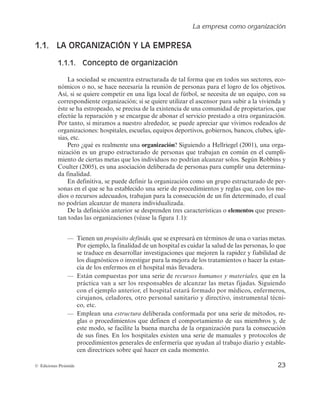 La empresa como organización
23
© Ediciones Pirámide
1.1. LA ORGANIZACIÓN Y LA EMPRESA
1.1.1. Concepto de organización
La sociedad se encuentra estructurada de tal forma que en todos sus sectores, eco-
nómicos o no, se hace necesaria la reunión de personas para el logro de los objetivos.
Así, si se quiere competir en una liga local de fútbol, se necesita de un equipo, con su
correspondiente organización; si se quiere utilizar el ascensor para subir a la vivienda y
éste se ha estropeado, se precisa de la existencia de una comunidad de propietarios, que
efectúe la reparación y se encargue de abonar el servicio prestado a otra organización.
Por tanto, si miramos a nuestro alrededor, se puede apreciar que vivimos rodeados de
organizaciones: hospitales, escuelas, equipos deportivos, gobiernos, bancos, clubes, igle-
sias, etc.
Pero ¿qué es realmente una organización? Siguiendo a Hellriegel (2001), una orga-
nización es un grupo estructurado de personas que trabajan en común en el cumpli-
miento de ciertas metas que los individuos no podrían alcanzar solos. Según Robbins y
Coulter (2005), es una asociación deliberada de personas para cumplir una determina-
da finalidad.
En definitiva, se puede definir la organización como un grupo estructurado de per-
sonas en el que se ha establecido una serie de procedimientos y reglas que, con los me-
dios o recursos adecuados, trabajan para la consecución de un fin determinado, el cual
no podrían alcanzar de manera individualizada.
De la definición anterior se desprenden tres características o elementos que presen-
tan todas las organizaciones (véase la figura 1.1):
— Tienen un propósito definido, que se expresará en términos de una o varias metas.
Por ejemplo, la finalidad de un hospital es cuidar la salud de las personas, lo que
se traduce en desarrollar investigaciones que mejoren la rapidez y fiabilidad de
los diagnósticos o investigar para la mejora de los tratamientos o hacer la estan-
cia de los enfermos en el hospital más llevadera.
— Están compuestas por una serie de recursos humanos y materiales, que en la
práctica van a ser los responsables de alcanzar las metas fijadas. Siguiendo
con el ejemplo anterior, el hospital estará formado por médicos, enfermeros,
cirujanos, celadores, otro personal sanitario y directivo, instrumental técni-
co, etc.
— Emplean una estructura deliberada conformada por una serie de métodos, re-
glas o procedimientos que definen el comportamiento de sus miembros y, de
este modo, se facilite la buena marcha de la organización para la consecución
de sus fines. En los hospitales existen una serie de manuales y protocolos de
procedimientos generales de enfermería que ayudan al trabajo diario y estable-
cen directrices sobre qué hacer en cada momento.
 