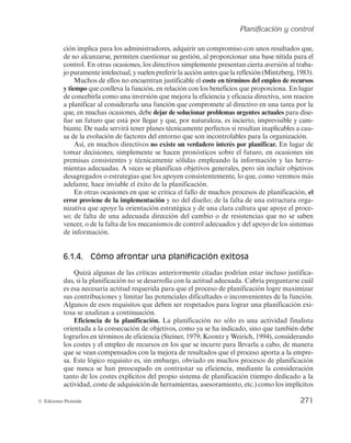 Planificación y control
269
© Ediciones Pirámide
delimitado los objetivos a perseguir y el camino hacia ellos. Pero la conveniencia de de-
sarrollar el proceso de este modo es más que discutible. Mientras en empresas pequeñas,
con fluidos y eficientes procesos de comunicación y elevada implicación de las personas
requeridas para llevar a cabo los planes, puede ser suficiente, viable e incluso exitosa, en
la mayoría de las ocasiones resulta claramente insuficiente. Hay que tener en cuenta que
la planificación informal puede limitar muchas de las potenciales ventajas que la función
ofrece cuando ésta se desarrolla de manera metódica y sistematizada, utilizando sus ac-
tividades y elementos tal y como va a ser descrito en este capítulo.
Para concluir con las características atribuibles a la función, la planificación debe
basarse en procesos y previsiones racionales y objetivas, optimizadas por los instrumen-
tos de pronóstico actualmente a disposición de la dirección. La intuición, la subjetivi-
dad y el azar han minimizado sus contribuciones a la toma de decisiones directivas, que
se basa actualmente en procesos y técnicas racionales de análisis de la información
pasada, presente y futura disponible en la que fundamentar los pronósticos. La calidad
de las previsiones condiciona de manera determinante el éxito de la planificación.
Asimismo, hay que tener en cuenta que la disponibilidad de la información adecua-
da por parte de la organización es un requisito imprescindible para la racionalidad de
la planificación. Los sistemas de información, a través de la denominada Inteligencia
de Negocios (o Business Intelligence BI), proporcionan soporte mediante numerosas
herramientas informatizadas1
de uso generalizado en la adopción de decisiones de pla-
nificación y también de control.
6.1.3. Las contribuciones y limitaciones de la planificación
El proceso de la planificación concebido en los términos en que acaba de ser descri-
to, como un proceso sistemático y racional de establecimiento de planes para alcanzar
objetivos, permite aprovechar numerosas contribuciones de cara a conseguir una efi-
ciente administración de las organizaciones. A continuación se van a analizar algunas
de las más relevantes.
Como ya se apuntó en capítulos previos, la planificación es la función que inicia el
proceso administrativo, la primera tarea sin la cual el resto de las actividades directivas
pierden consistencia y, muy particularmente, la función de control se hace inviable, al
carecer de estándares con los que establecer comparaciones para evaluar el progreso de
la organización. Si no se sabe qué queremos lograr, no se puede evaluar si se ha conse-
guido. Es más, si no se sabe dónde se quiere llegar, cualquier resultado logrado, siendo
mínimamente positivo, se tendrá que dar por aceptable. Por ello, la planificación y el
control se consideran un binomio indisoluble, y su estudio se suele abordar conjunta-
1
Algunas de las herramientas más populares son el cuadro de mando integral o los sistemas de sopor-
te a la decisión (DSS), tales como los sistemas de información gerencial (MIS), sistemas de información
ejecutiva (EIS), sistemas de apoyo a la toma de decisiones en grupo (GDSS) o sistemas expertos basados en
inteligencia artificial (SSEE).
 