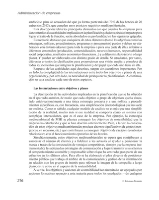 Administración de empresas
274 © Ediciones Pirámide
Cuantificación de la planificación. La planificación debe generar objetivos verifica-
bles en un período de tiempo concreto, que se orienten por la máxima: «si no se puede
medir, no se puede controlar, y si no se puede controlar, no tiene sentido planificar».
Cuando se aborde el estudio de los objetivos más adelante, se hará mención especial a
la planificación de objetivos de carácter cualitativo.
Proactividad de la planificación. Algunos directivos mantienen, aún en la actualidad,
una actitud reactiva ante los retos estratégicos, que implica esperar a que el futuro se
haga presente (y, por tanto, cierto) y sólo entonces responder ante él. Se indicaba al
inicio de la introducción que muchas pequeñas empresas parecen orientarse por esta
actitud. Sin embargo, la mayoría de los directivos y empresas hoy día, más allá de su
tamaño, son conscientes de la necesidad de actuar proactivamente, es decir, anticipán-
dose al futuro y preparándose para él, intentando afrontar las amenazas del entorno y
aprovechar las oportunidades. Las actuaciones necesarias para ello deben ser estableci-
das por la planificación.
Aún más, la actitud proactiva no sólo puede lograr que la planificación contribuya
a diseñar anticipadamente el futuro necesario, sino también el futuro deseado, a través
de lo que Ackoff (1990) denomina una actitud interactiva desde la que se concibe el
futuro sujeto a la creación, a partir del diseño y la invención de los métodos para llegar
a él. Aunque es una realidad que no todas las empresas desarrollan este enfoque hacia
la planificación, esta actitud interactiva es la que maximiza las aportaciones de la fun-
ción, al poner el acento en los procesos de gestión de la creatividad, la innovación y el
talento y conocimiento de las personas que componen una organización.
6.2. LAS ACTIVIDADES IMPLICADAS EN LA PLANIFICACIÓN
La función de planificación se materializa en la definición de objetivos y el estable-
cimiento de los planes necesarios para su consecución. Con carácter general, la plani-
ficación requiere de ambos elementos, objetivos y planes, tanto si se está llevando a cabo
para un gran grupo empresarial como para una pequeña o mediana empresa, y tanto
si se refiere a una planificación global para toda la empresa como si se está planifican-
do una actuación muy concreta y específica, aunque es lógico suponer que la comple-
jidad de estos elementos diferirá ampliamente de unas situaciones a otras.
En todos los casos, la consecución de unos objetivos requiere de unos planes que
describan las actuaciones generales que serán necesarias (se denominan estrategias)
(véase la figura 6.2). Cuando la planificación se refiere a toda la empresa, los objetivos,
como ya se ha estudiado, vienen enmarcados y derivados de su misión o propósito bá-
sico inspirador de su razón de ser y deben ser compatibles y consistentes con ella. Ade-
más, para delimitar qué acciones son aconsejables y cuáles no, se precisan unas guías u
orientaciones para tomar decisiones (denominadas políticas), y para determinar el
modo preciso de actuar se requieren instrucciones que se incluyen en otro tipo de planes
(denominados procedimientos y reglas). Finalmente, la materialización de los planes re-
quiere el empleo de unos recursos financieros que se necesita prever (contenidos en los
 