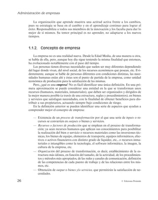 Administración de empresas
26 © Ediciones Pirámide
La organización que aprende muestra una actitud activa frente a los cambios,
pues su estrategia se basa en el cambio y en el aprendizaje continuo para lograr el
éxito. Responsabiliza a todos sus miembros de la innovación y los faculta para dar lo
mejor de sí mismos. Su temor principal es no aprender, no adaptarse a los nuevos
tiempos.
1.1.2. Concepto de empresa
La empresa no es una realidad nueva. Desde la Edad Media, de una manera u otra,
se habla de ella, pero, aunque hoy día sigue teniendo la misma finalidad que entonces,
ha evolucionado notablemente con el paso del tiempo.
Las personas tienen diversas necesidades que suelen ser muy diferentes dependiendo
del lugar donde vivan, del nivel social, de los recursos económicos que posean, etc. Evi-
dentemente, aunque se hable de personas diferentes con condiciones distintas, las nece-
sidades humanas están ahí y éstas son el punto de partida de la empresa, como unidad
económica de producción para la satisfacción de las mismas.
Pero, ¿qué es una empresa? No es fácil identificar una única definición. En una pri-
mera aproximación se puede considerar una entidad en la que se transforman unos
recursos (humanos, materiales, inmateriales), que deben ser organizados y dirigidos de
la mejor manera posible (a través de una estructura, reglas y procedimientos), en bienes
y servicios que satisfagan necesidades, con la finalidad de obtener beneficios para dis-
tribuir a sus propietarios, actuando siempre bajo condiciones de riesgo.
En la definición anterior se pueden identificar una serie de aspectos que ayudan a
comprender mejor el concepto de empresa:
— Existencia de un proceso de transformación por el que una serie de inputs o re-
cursos se convierten en outputs o bienes y servicios.
— Recursos o factores de producción que se emplean en el proceso de transforma-
ción; ya sean recursos humanos que aplican sus conocimientos para posibilitar
la realización del bien o servicio o recursos materiales como las inversiones téc-
nicas, los bienes de equipo, elementos de transporte, equipos informáticos, efec-
tivos o activos financieros con distinto grado de liquidez, etc., o recursos inma-
teriales o intangibles como la tecnología, el software informático, la imagen, la
cultura de la empresa, etc.
— Organización del proceso de transformación, es decir, establecimiento de la es-
tructura más idónea, en función del tamaño, de la actividad, de los procedimien-
tos y métodos más apropiados, de las redes y canales de comunicación, definición
de las competencias de cada puesto de trabajo y de las relaciones entre los mis-
mos, etc.
— Obtención de output o bienes y/o servicios, que permitirán la satisfacción de ne-
cesidades.
 