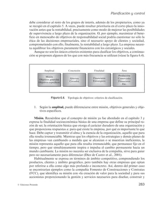 Planificación y control
281
© Ediciones Pirámide
presa y, por tanto, no negociable, hay un margen importante de negociación
posible en cuanto a los medios, a la distribución física, a los recursos necesarios
para conseguirlos, etc. Se estudiarán más adelante, en este capítulo y en otros
posteriores, técnicas de gestión basadas en los objetivos, como la dirección por
objetivos, que se apoyan en esta idea como filosofía directiva.
— Coherentes entre sí, en lo que se refiere a las diferentes áreas funcionales, ac-
tividades, niveles e individuos. Por ejemplo, no resultaría coherente que mien-
tras MHI integra los objetivos de sostenibilidad en su Plan Estratégico 2008-
2010 al más alto nivel, hubiera aplicado en su Plan de Contingencia 2009 el
capítulo de racionalización de costes íntegramente focalizado al área medioam-
biental, relegando los objetivos de este tipo frente a cualquier otro. O no re-
sultaría compatible el objetivo de la reducción del endeudamiento con la in-
corporación de ochenta nuevos hoteles en épocas de caída de los ingresos, a
través del modelo de crecimiento que la compañía tenía hasta 2008 basado en
fórmulas de propiedad (por ello se modifica la política de crecimiento para
favorecer fórmulas poco intensivas en capital, como la franquicia o el alquiler
de hoteles).
Algunos errores frecuentes asociados al diseño de objetivos
— No debe vincularse un objetivo a un hecho que dependa directa y exclusiva-
mente de la actuación de la empresa o del empleado. Si bien los objetivos se
establecen en términos de «alcanzar algo concreto en un plazo determinado»,
no deben estar referidos a algo cuya consecución dependa exclusivamente de la
empresa. Por ejemplo, un objetivo del tipo «gastar 100.000 euros en publicidad
el próximo semestre» no es un buen objetivo, porque puede lograrse sólo con
una decisión interna de la empresa. O, por ejemplo, «aprobar a un 75% de los
alumnos» no sería un buen objetivo para un profesor si la evaluación depende
exclusivamente de él, puesto que éste podría influir sobre el número de aproba-
dos con sólo rebajar el nivel de exigencia en sus exámenes. Por el contrario,
sería un objetivo válido si se hace un sistema de evaluación externo, por ejem-
plo, pruebas de acceso a la universidad, o como sería el caso de un profesor de
autoescuela cuyos alumnos deben superar un examen realizado por la Direc-
ción General de Tráfico.
— No debe establecerse un número muy elevado de objetivos, especialmente a nivel
individual o de unidad, ya que dispersa los esfuerzos y complica y desanima el
seguimiento continuado de las variables de cara al control. Pensar que cuantos
más objetivos se abarquen, más completo es el sistema de planificación es un
error muy frecuente. Lo importante no es establecer muchas metas, sino que
aquellas que se establezcan reflejen lo que es verdaderamente esencial para la
organización. Algunas recomendaciones hablan de no más de cuatro, a lo sumo
cinco objetivos para cada persona.
 