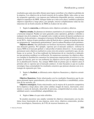 Planificación y control
283
© Ediciones Pirámide
debe considerar al resto de los grupos de interés, además de los propietarios, como ya
se recogió en el capítulo 5. A veces, puede resultar prioritaria en el corto plazo la inno-
vación antes que la rentabilidad, precisamente como modo de mejorar las posibilidades
de supervivencia a largo plazo de la organización. O, por ejemplo, maximizar el bene-
ficio en menoscabo de objetivos de responsabilidad social podría cuestionar no sólo la
ética de las decisiones empresariales, sino el necesario apoyo de clientes y sociedad,
comprometiendo con ello, finalmente, la rentabilidad a largo plazo. La empresa necesi-
ta equilibrar los objetivos puramente financieros con los estratégicos y sociales.
Aunque no son los únicos criterios existentes para clasificar los objetivos, a continua-
ción se proponen algunos de los que con más frecuencia se utilizan (véase la figura 6.4).
Misión
Objetivos generales
Objetivos específicos
Amplitud
Abiertos
Cerrados
Concreción
Financieros
Estratégicos
Finalidad
Producción
Comerciales
Financieros
Etc.
Área
Figura 6.4. Tipología de objetivos: criterios de clasificación.
1. Según la amplitud, puede diferenciarse entre misión, objetivos generales y obje-
tivos específicos.
Misión. Recuérdese que el concepto de misión ya fue abordado en el capítulo 3 y
expresa la finalidad socioeconómica básica de una empresa que define su principal ra-
zón de ser, la orientación básica que otorga el carácter duradero de una organización y
que proporciona respuestas a: para qué existe la empresa, por qué es importante lo que
hace. Debe captar y transmitir el alma y la esencia de la organización, aquello que para
ella resulta irrenunciable. Mientras que los objetivos y las estrategias y demás planes de
las empresas van cambiando a medida que se alcanzan o se muestran ineficientes, la
misión representa aquello que para ella resulta irrenunciable, que permanece fijo en el
tiempo, pero que simultáneamente inspira e impulsa el cambio permanente hacia un
mundo cambiante. La misión no necesita ser exclusiva de la compañía, sirve para guiar
pero no necesariamente para diferenciar (Díez de Castro et al., 2001).
Habitualmente se expresa en términos de ámbito competitivo, comprendiendo los
productos, clientes y ámbito geográfico, pero también hay otras empresas que optan
por referirse a ella como algo más profundo e inconcreto. Así, dentro del primer caso
se encontrarían ejemplos como la compañía Fomento de Construcciones y Contratas
(FCC), que identifica su misión con «la creación de valor para la sociedad y para sus
accionistas proporcionando la gestión y servicios necesarios para diseñar, construir y
 