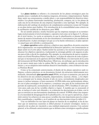 Administración de empresas
288 © Ediciones Pirámide
Estrategia 1
JAÉN industrial
Estrategia 2
JAÉN calidad ambiental
Estrategia 3
JAÉN innovadora
Estrategia 4
JAÉN cultural y educativa
Estrategia 5
JAÉN paraíso interior
Estrategia 6
JAÉN centro mundial del aceite de oliva
Estrategia 7
JAÉN provincia bien comunicada
Estrategia 8
JAÉN provincia para la convivencia y el
bienestar social
8 estrategias.
102 objetivos estratégicos.
62 proyectos estructurantes.
Más de 300 actuaciones.
Objetivo estratégico: Transformar a Jaén en una provincia industrialmente avanzada, económicamente dinámica,
territorialmente equilibrada, socialmente solidaria, creativa culturalmente, comprometida con la educación,
la investigación y la sostenibilidad, baluarte y punto de referencia del aceite de oliva, del turismo interior
y de la calidad ambiental
Objetivos de la estrategia 6:
6.1. Liderar el mercado mundial de aceites de oliva virgen de ca-
lidad.
6.2. Política de precios que cubra los costes de producción y per-
mita precios adecuados en función de las distintas calida-
des.
6.3. Desarrollar acciones promocionales del aceite de oliva
virgen (extra).
6.4. Mejorar la comercialización de los aceites de oliva.
6.5. Concentrar la oferta de aceite de oliva.
6.6. Mayor profesionalización del sector.
6.7. Poner a disposición del sector un instrumento que le permi-
ta garantizar la calidad del aceite.
6.8. Investigar y aprovechar las ventajas saludables y terapéuti-
cas de los aceites de oliva.
6.9. Mejorar la productividad y competitividad del sector.
6.10. Desarrollar la cultura empresarial en el sector.
6.11. Definir inequívocamente las denominaciones de los aceites
de oliva.
6.12. Incrementar el uso de los aceites de oliva en la hostelería y
la restauración.
6.13. Aumentar la investigación y el desarrollo tecnológico del
sector.
Proyectos de la estrategia 6:
6.1. Actuaciones para la mejora de la calidad y de la comerciali-
zación del aceite de oliva.
6.2. Jaén, referente para la calidad y la seguridad alimentaria del
aceite de oliva.
6.3. Actuaciones para mejorar la productividad y competitivi-
dad del sector.
6.4. Actuaciones para la profesionalización del sector y el fo-
mento de una cultura empresarial.
6.5. Jaén, referente mundial de la investigación sobre olivar,
aceite de oliva y salud.
6.6. Mapa dinámico del olivar y del aceite de oliva: rutas turísti-
cas para dar a conocer y promocionar lo relacionado con el
olivar y el aceite de oliva.
6.7. Desarrollo de la ley del olivar.
6.8. Actuaciones en materia de regadíos.
5 actuaciones
del proyecto 6.4
4 indicadores del seguimiento
y evaluación para el proyecto 6.4
Figura 6.6a. II Plan estratégico de la provincia de Jaén 2012-2020 (extracto). (FUENTE: Elaboración propia a
partir de www.planestrajaen.org, accedido el 15 de junio de 2014.)
 