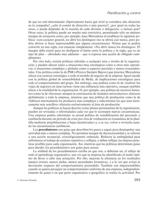 Planificación y control
291
© Ediciones Pirámide
que proceden de la alta dirección (véase la figura 6.7). Pero hay empresas muy centra-
lizadas en las que el director general o el empresario supervisa y controla las decisiones
de muchos departamentos y niveles inferiores, por una cuestión de filosofía o estilo
directivo, y no porque tales decisiones sean muy trascendentes para la organización. Por
ejemplo, que el director general de una empresa suela contratar personalmente con los
proveedores las compras más relevantes no la convierte necesariamente en una decisión
estratégica para la empresa. Continuando con el mismo ejemplo, el carácter más o me-
nos estratégico de las decisiones sobre compras para una empresa dependerá, entre
otras cosas, del valor añadido de la función al resultado final de la empresa. Un error
en las decisiones de compra no tiene las mismas consecuencias para una empresa ma-
TABLA 6.1
Ejemplo de POA (a 30 de junio de 2014)
Ene. Feb. Mar. Abr. May. Jun. Jul. Ago. Sep. Oct. Nov. Dic.
Ventas POA 132 140 159 140 135 140 230 210 280 189 122 190
Ventas reales 129 142 158 137 100 148
Desviación –3 2 –1 –3 –35 8
Costes POA 90 84 121 102 69 109 168 150 190 130 70 120
Costes reales 89 90 145 98 65 110
Desviación 1 –6 –24 4 4 –1
Planificación
estratégica
Planificación
operativa
Alta
dirección
Gerentes
de nivel medio
Gerentes
de primer nivel
Figura 6.7. La planificación y la jerarquía de las organizaciones. [FUENTE: Robbins y Coulter 2005).]
 