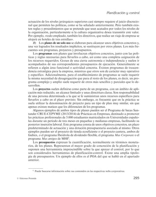 Planificación y control
293
© Ediciones Pirámide
de que no esté determinado objetivamente hasta qué nivel se considera alta dirección
en la compañía?, ¿sólo el comité de dirección o más puestos?, ¿por igual en todas las
áreas, o puede depender de la marcha de cada división o delegación, o incluso país?
Otras veces, la política puede ser mucho más restrictiva, permitiendo sólo un mínimo
margen de actuación como, por ejemplo, hace Mercadona al establecer la siguiente po-
lítica: «con carácter general, no abrir los domingos» (no se abrirá casi nunca, pero po-
dría abrirse si fuese imprescindible por alguna circunstancia). Nótese que se podría
convertir en una regla, con enunciar simplemente: «No abrir nunca los domingos». El
margen debe existir para no desfigurar el límite entre la política y la regla, que es un
tipo de plan —abordado más adelante— que sí expresa una acción de obligado cum-
plimiento.
Por otro lado, existen políticas referidas a cualquier área y niveles de la organiza-
ción; y pueden afectar tanto a situaciones muy estratégicas como a otras más operati-
vas; a situaciones complejas y globales como a aspectos parciales y menos trascenden-
tales. Una política como la de PSB («Precios Siempre Bajos») que practica Mercadona
afecta con carácter estratégico a todo el modelo de negocio de la empresa. Igual sucede
con la política global de sostenibilidad de Meliá, de implicaciones estratégicas para
todo el comportamiento del grupo. Sin embargo, una política como la de «realizar los
viajes de negocios en clase turista» tiene una influencia más operativa, aunque también
afecte a la totalidad de la organización. O, por ejemplo, una política de recursos huma-
nos como la de «favorecer siempre la contratación de titulados universitarios» afectaría
globalmente a toda la empresa, mientras que una política de producción como la de
«fabricar internamente los productos más complejos y subcontratar los que sean técni-
camente más sencillos» afectaría exclusivamente al área de producción.
Aunque las políticas se hayan descrito como planes permanentes de la organización,
pueden ser revisadas o reformuladas cada vez que lo aconsejen nuevas circunstancias.
Una empresa podría reformular su actual política de «estabilización del personal» y
cambiarla durante un período de crisis por otra de «reducción no traumática de la plan-
tilla mediante prejubilaciones y bajas incentivadas» y, a su vez, volver a revisarla cuan-
do las circunstancias cambiaran.
Los procedimientos son guías que describen los pasos a seguir para desempeñar una
actividad más o menos compleja. No permiten margen de discrecionalidad y se refieren
a una acción secuencial, cronológicamente ordenada. Reducen la ambigüedad para
enfrentarse al trabajo de carácter repetitivo y reflejan, o deben reflejar, las mejores prác-
ticas posibles para cada organización. Así, mientras que las políticas determinan guías
para decidir, los procedimientos son guías para actuar.
La utilidad de los procedimientos estriba en que son, o deberían ser, el reflejo de
todo el aprendizaje organizativo, una vez que la empresa ha identificado el modo ópti-
mo de llevar a cabo una actuación. Por ello, mejoran la eficiencia en los resultados
(menos errores, menos dudas, menos necesidades formativas...) a la vez que evitan la
desviación respecto del comportamiento pretendido. También son imprescindibles
cuando se quiere perseguir un comportamiento uniforme de una empresa, independien-
temente de quien o en qué parte organizativa o geográfica se realice la actividad. Por
 