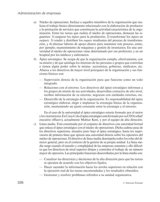 Administración de empresas
324 © Ediciones Pirámide
7.1. CONCEPTO DE ESTRUCTURA ORGANIZATIVA Y PARTES
DE LA ORGANIZACIÓN
7.1.1. Concepto de estructura organizativa
Antes de abordar el estudio de la organización como función administrativa es con-
veniente precisar los distintos significados del término organización. En este sentido se
pueden identificar tres:
a) «Conjunto de elementos ordenados para la consecución de un fin común». Este
significado expresa la consideración de la empresa como organización, es decir,
como grupo social.
b) «Acción y efecto de organizar». Este significado se refiere al conjunto de accio-
nes que se desarrollan en la empresa de cara a ordenar los elementos compo-
nentes de la misma, estableciendo las relaciones y los grados de dependencia e
interacción necesarios según las finalidades propuestas. Habitualmente a la ac-
ción se le denomina función de organización y al efecto de esa acción se le llama
estructura organizativa.
c) «Conjunto de proposiciones teóricas cuya finalidad es determinar leyes y prin-
cipios de validez suficiente para un momento histórico». Este significado coin-
cide con la acepción de organización como disciplina.
Con objeto de evitar confusiones terminológicas, la acepción que nos interesa es la
que considera a la organización como la función de administración de empresas que
trata de dotarla de una estructura o conjunto de relaciones que posibilite el desarrollo
de las tareas administrativas y operativas necesarias para la consecución de las metas y
de los objetivos empresariales, así como permitir la ejecución de dichas tareas por las
personas adecuadas.
En definitiva, la estructura de la organización se debe diseñar para clarificar quién
tiene que hacer cada tarea y quién tiene la responsabilidad de los resultados, para eli-
minar obstáculos al desempeño ocasionados por la confusión y la incertidumbre de las
asignaciones y proporcionar redes de toma de decisiones y de comunicaciones que re-
flejen y respalden los objetivos de la empresa.
Concretamente, la estructura organizativa está representada por normas, reglas y
procedimientos que regulan los flujos de autoridad, comunicación y trabajo que vincu-
lan los subsistemas técnico y humano de toda organización (Cuervo, 1994). Es decir, es
el marco formal mediante el cual las tareas se dividen, agrupan y coordinan.
Kast y Rosenzweig (1987) consideran que el concepto de estructura organizativa
incluye los siguientes elementos:
1. Un patrón de relaciones y obligaciones formales (organigrama, descripción de
puestos de trabajo).
 