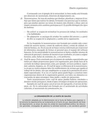 Diseño organizativo
325
© Ediciones Pirámide
2. La forma en que las diversas actividades o tareas son asignadas a diferentes
departamentos y/o personas en la organización (diferenciación).
3. La forma en que estas tareas o actividades son coordinadas o integradas (inte-
gración).
4. Las relaciones de poder, estatus y jerarquía (sistema de autoridad).
5. Las políticas, procedimientos, normas y controles formales que guían y regulan
las actividades y relaciones de los miembros de la organización (sistema admi-
nistrativo).
A la estructura organizativa así definida se le denomina estructura formal de la or-
ganización, caracterizándose ésta por haber sido deliberadamente planificada y diseña-
da de una determinada manera. Pero en toda organización existen relaciones entre las
personas que no han sido previa y conscientemente definidas y que responden a las
necesidades de relación (sociales) entre los individuos que están en contacto por su tra-
bajo. Esto es lo que suele llamarse estructura u organización informal.
El diseño organizativo se ocupa preferentemente de la estructura formal, ya que es
esta parte de la estructura la que se define de manera consciente; sin embargo, ello no
quiere decir que haya que prescindir de las relaciones informales.
7.1.2. Componentes de la organización
Un esquema generalmente aceptado acerca de los componentes de la organización
es el que se debe a Mintzberg (1984), quien identifica cinco elementos básicos en cada
organización: núcleo de operaciones, ápice estratégico, línea media, tecnoestructura y
staff de apoyo.
T
e
c
n
o
e
s
t
r
u
c
t
u
r
a
S
t
a
f
f
d
e
a
p
o
y
o
Línea
media
Ápice
estratégico
Núcleo de operaciones
Figura 7.1. Componentes de la organización. [FUENTE: Mintzberg (1984).]
 