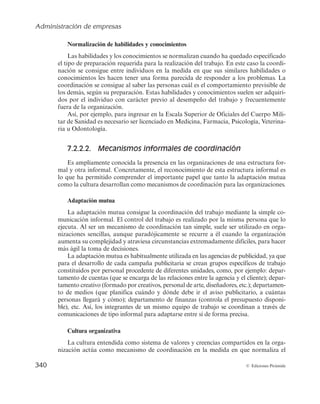 Administración de empresas
338 © Ediciones Pirámide
Directivo integrador
Consiste en nombrar a una persona como integrador, la cual tendría la responsabi-
lidad formal de desarrollar y coordinar tareas conjuntas a partir de la formación de
grupos multitrabajo. Es decir, el directivo integrador coordina las actividades de varias
unidades teniendo autoridad formal sobre las cuestiones técnicas de cada área, pero
nunca dirige al personal de las mismas (por ejemplo, jefe de producto).
La función del integrador es a tiempo completo; sin embargo, a pesar de que los
integradores tienen la responsabilidad formal de conseguir la coordinación, no cuentan
con autoridad formal, de manera que la fuente de su poder se encuentra en su pericia
personal y en su habilidad para el manejo de equipos. Éste es el mecanismo de coordi-
nación que se emplea en la industria automovilística, nombrándose un responsable para
el lanzamiento de un determinado modelo y que debe coordinar a individuos integrados
en departamentos tales como diseño, fabricación, distribución y posventa.
Director general
Director general
Director
del proyecto
Director
de marketing
Director
de fabricación
Director
de compras
Figura 7.10. Directivo integrador.
b) Mecanismos no estructurales de coordinación
Antes de pasar a ver los distintos tipos de mecanismos no estructurales de coordi-
nación es oportuno aclarar los términos normalización y formalización. Concretamente,
la normalización consiste en la introducción de normas, reglas o pautas de comporta-
miento que deben ser seguidas por los miembros de la organización, de modo que éstos
actúen de la forma prevista. Por su parte, la formalización, en sentido estricto, hace
referencia al grado en el cual una organización se basa en normas y procedimientos
escritos a la hora de regular el comportamiento de sus empleados.
Pues bien, los mecanismos no estructurales de coordinación son un conjunto de
instrumentos de coordinación que no crean órganos en la estructura organizativa de la
 