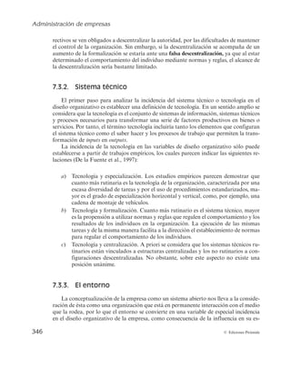 Administración de empresas
344 © Ediciones Pirámide
tienen más oportunidades de responder mejor al contexto local que si las órdenes emanasen
directamente de la casa matriz a miles de kilómetros de distancia.
Finalmente, para el máximo responsable de JJ las estructuras descentralizadas brin-
dan extraordinarias oportunidades para el desarrollo del capital humano. Por ello, JJ ofrece
a sus empleados la posibilidad de desplazarse entre sus múltiples empresas, aprendiendo
(y equivocándose) en unidades marginales para ir alcanzando progresivamente puestos de
mayor responsabilidad en las compañías más importantes del grupo.
FUENTE: Elaborado a partir de http://www.jnj.com y http://www.materiabiz.com.Accedido el 27/03/2014.
7.2.3. Diseño de puestos de trabajo
Una vez que la dirección de la empresa ha fijado la manera de organizar las tareas
y establecido los criterios de agrupación de unidades (diferenciación) y el modo de coor-
dinarlas (integración), es preciso proceder al diseño de puestos de trabajo.
El diseño de puestos de trabajo supone tomar decisiones en cuanto a las tareas a
desempeñar y la autoridad correspondiente. Por tanto, en virtud de lo indicado se pue-
de deducir que las áreas de decisión para diseñar un puesto de trabajo son principal-
mente las tres siguientes: especialización horizontal, especialización vertical y relaciones
entre puestos. A continuación se explican brevemente.
Especialización horizontal (alcance del puesto de trabajo). Hace referencia tanto a
la cantidad y variedad de tareas que componen el puesto como a las habilidades y co-
nocimientos necesarios para desempeñar esas tareas. El alcance del puesto de trabajo
será amplio cuando la especialización horizontal es pequeña. Por el contrario, el alcan-
ce del puesto será estrecho cuando la especialización horizontal es elevada. La principal
ventaja que se deriva de la especialización horizontal es que el individuo, al desarrollar
un menor número de tareas, adquiere una mayor destreza en la elaboración de las mis-
mas, lo que facilita mejoras en productividad.
Especialización vertical (profundidad del puesto de trabajo o autonomía). Hace refe-
rencia al grado de autonomía que se le otorga al trabajador para tomar decisiones rela-
cionadas con la manera de desempeñar su trabajo y para controlar los resultados del
mismo. Es decir, determina la separación entre la ejecución del trabajo y la administración
del mismo. Cuanto mayor es la especialización vertical del puesto, menor es el control que
el individuo tiene sobre la actividad que desarrolla, limitándose a la ejecución del mismo.
Por el contrario, cuando el trabajador tiene plena capacidad para determinar el modo de
ejecutar el trabajo y poder controlarlo, el puesto es poco especializado verticalmente.
Relaciones entre puestos de trabajo. Se trata de una variable que viene condicionada
por las decisiones adoptadas respecto a la especialización horizontal y vertical del pues-
to y determina la naturaleza y alcance de las relaciones interpersonales entre los que
ocupan los distintos puestos de trabajo. En definitiva, se trata de determinar las vincu-
laciones que deben existir entre las diferentes unidades de la organización.
 
