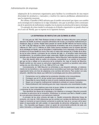 Administración de empresas
346 © Ediciones Pirámide
rectivos se ven obligados a descentralizar la autoridad, por las dificultades de mantener
el control de la organización. Sin embargo, si la descentralización se acompaña de un
aumento de la formalización se estaría ante una falsa descentralización, ya que al estar
determinado el comportamiento del individuo mediante normas y reglas, el alcance de
la descentralización sería bastante limitado.
7.3.2. Sistema técnico
El primer paso para analizar la incidencia del sistema técnico o tecnología en el
diseño organizativo es establecer una definición de tecnología. En un sentido amplio se
considera que la tecnología es el conjunto de sistemas de información, sistemas técnicos
y procesos necesarios para transformar una serie de factores productivos en bienes o
servicios. Por tanto, el término tecnología incluiría tanto los elementos que configuran
el sistema técnico como el saber hacer y los procesos de trabajo que permiten la trans-
formación de inputs en outputs.
La incidencia de la tecnología en las variables de diseño organizativo sólo puede
establecerse a partir de trabajos empíricos, los cuales parecen indicar las siguientes re-
laciones (De la Fuente et al., 1997):
a) Tecnología y especialización. Los estudios empíricos parecen demostrar que
cuanto más rutinaria es la tecnología de la organización, caracterizada por una
escasa diversidad de tareas y por el uso de procedimientos estandarizados, ma-
yor es el grado de especialización horizontal y vertical, como, por ejemplo, una
cadena de montaje de vehículos.
b) Tecnología y formalización. Cuanto más rutinario es el sistema técnico, mayor
es la propensión a utilizar normas y reglas que regulen el comportamiento y los
resultados de los individuos en la organización. La ejecución de las mismas
tareas y de la misma manera facilita a la dirección el establecimiento de normas
para regular el comportamiento de los individuos.
c) Tecnología y centralización. A priori se considera que los sistemas técnicos ru-
tinarios están vinculados a estructuras centralizadas y los no rutinarios a con-
figuraciones descentralizadas. No obstante, sobre este aspecto no existe una
posición unánime.
7.3.3. El entorno
La conceptualización de la empresa como un sistema abierto nos lleva a la conside-
ración de ésta como una organización que está en permanente interacción con el medio
que la rodea, por lo que el entorno se convierte en una variable de especial incidencia
en el diseño organizativo de la empresa, como consecuencia de la influencia en su es-
 