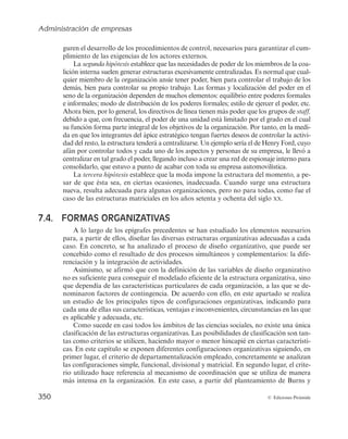 Administración de empresas
348 © Ediciones Pirámide
adaptación de la estructura organizativa para facilitar la coordinación de una mayor
diversidad de productos y mercados y resolver los nuevos problemas administrativos
que la expansión ocasiona.
Por último, Chandler (1962) advierte que el cambio estructural que sigue a un cambio
en la estrategia de la empresa no es algo inmediato, sino que se produce como consecuen-
cia de la aparición de ineficiencias surgidas tras la puesta en práctica de la nueva estrategia.
Un ejemplo de cómo incide la estrategia en el diseño organizativo se puede observar
en el caso de Nestlé, que se expone en la siguiente lectura.
LA ESTRATEGIA DE NESTLÉ EN LOS ÚLTIMOS 25 AÑOS
El 5 de junio de 1997
, Peter Brabeck tomaba el relevo de Helmut Maucher como principal
ejecutivo de Nestlé, la primera compañía alimentaria del mundo y la empresa multinacional por
excelencia. Bajo su mando, Nestlé había pasado de vender 69.998 millones de francos suizos
en 1997 a 86.769 millones en 2004, incrementando el beneficio neto de la compañía de 4.182
millones en 1997 a 6.717 millones en 2004. Estos buenos resultados eran la muestra del éxito
de la estrategia de Nestlé, que se formulaba e implementaba como respuesta a los cambios en
el entorno en el que Nestlé se movía. Pero esto no había sido siempre así.A finales de la déca-
da de los años setenta y principios de los ochenta del siglo XX, el beneficio había disminuido
sensiblemente y la compañía parecía estar estancada. Nestlé era percibida como un elefante
dormido, pero el director general en aquella época, Helmut Maucher, había decidido despertarlo.
Para ello decidió darle la vuelta a la empresa, procediendo a un cambio en la estrate-
gia que se iba a reflejar en la estructura de la compañía. Así, bajo el mando de Maucher,
Nestlé cambió por dos veces su estructura organizativa y aumentó su beneficio neto sobre
ventas de una cifra inferior al 4% en 1980 al 5,9% en 1996.
Concretamente, en 1986 Maucher se enfrentaba a una situación delicada, un estanca-
miento de los beneficios y una superestructura burocrática que hacía que Nestlé fuera una
organización lenta a la hora de adaptarse a los cambios del entorno. Para acabar con esta
situación, identificó las claves que definirían la estrategia para los años posteriores:
1. Compromiso con la calidad de los productos ofrecidos a los consumidores.
2. Conseguir que el 5% de las ventas fuera resultado de la innovación.
3. Desarrollar la marca Nestlé en todo el mundo mediante absorciones y adquisiciones.
4. Seguir con el espíritu multinacional mediante la entrada en nuevos mercados.
5. Descentralización del marketing para dar mejor respuesta a las necesidades locales.
A su vez, marcó dos objetivos para todo el grupo: doblar el crecimiento cada diez años
y enfocarse en las competencias básicas de la compañía.
Tras identificar las claves de la estrategia y los objetivos a conseguir, Maucher procedió
a cambiar la estructura de la compañía, iniciándose un proceso que llevó a Nestlé a pasar
de una estructura divisional a una estructura matricial.
A principio de los años ochenta del siglo XX, Nestlé comprendía diferentes líneas de
producto, con más de 1.000 referencias que se vendían por canales de distribución distintos.
Llegó un momento en que el director comercial no podía dar más de sí, ya que a él le repor-
taban el responsable del café soluble, el responsable de alimentos refrigerados, el de cal-
dos… Era imposible que llegase a tener un grado de conocimiento profundo de cada uno
estos mercados y consiguiese coordinar eficazmente a todo su equipo.
 