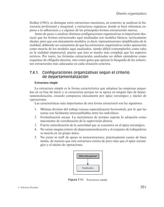 Diseño organizativo
349
© Ediciones Pirámide
7.3.5. Poder
Los efectos del poder sobre la estructura organizativa se ponen de manifiesto a par-
tir de tres elementos:
a) La incidencia en el control de la organización por parte de grupos de interés
externos a la organización (accionistas, Gobierno, etc.).
b) Las necesidades de poder de los distintos elementos integrantes de la organización.
c) La influencia de la moda que rodea a la organización.
En función de lo anterior, Mintzberg (1984) presenta tres hipótesis que describen la
incidencia del poder en el diseño organizativo:
La primera hipótesis manifiesta que cuanto mayor es el control externo sobre la or-
ganización, más centralizada y formalizada resulta su estructura.
Los indicios apuntan a que el control externo suele concentrar el poder de decisión
en la cumbre de la jerarquía, estimulando un mayor empleo de reglas para conseguir el
control interno. La razón de este comportamiento se debe a que los dos medios más
efectivos para controlar una organización desde fuera consisten en hacer responsable
de sus acciones al decisor más poderoso e imponer sobre él niveles de exigencia clara-
mente definidos. La primera medida centraliza la estructura, mientras que la segunda
la formaliza. El control externo obliga a justificar cualquier actuación organizacional
ante personas externas a la entidad, con lo que se tiende a establecer normas que ase-
En este momento se inició un cambio de organización, pasando de una organización
funcional a otra divisional. Se crearon las divisiones de bebidas, productos lácteos, nutrición
y helados, Food Service, chocolates y pastelería… Cada división tenía un responsable que,
a su vez, tenía sus propias fábricas, equipos de venta y marketing, administración, etc.
La estructura divisional parecía funcionar en los distintos países, pero no era suficiente
para resolver la problemática de todo el grupo. La organización que daba soluciones a la
coordinación global de todas las filiales era la matricial. En esta estructura, cada director de
división dependía jerárquicamente del director general del país, pero funcionalmente también
había una dependencia para determinadas decisiones de los responsables internacionales
de producto en la central de Vevey. Así, por ejemplo, el director de Nescafé lo era a escala
mundial y tenía su oficina en la sede central de la compañía en Vevey. Sin embargo, en cada
mercado geográfico concreto había otro director de producto Nescafé. Este directivo recibía
números inputs desde Suiza, pero su responsable era el director de su mercado geográfico.
El responsable final era siempre el responsable de cada área (del país, por ejemplo), mien-
tras que los directivos de la sede central se dedicaban más a asesorar y a convencer sobre
la conveniencia de desarrollar ciertos productos o de realizar determinadas promociones.
El éxito de esta nueva estrategia y estructura organizativa se manifestó en el aumento
del beneficio neto sobre el volumen de ventas.
Adaptado de Prada, A.; Kordecka, I. y Llopis, J. (2005): Análisis de la estrategia de Nestlé en los
últimos 25 años. Estrategia Financiera, n.º 223.
 