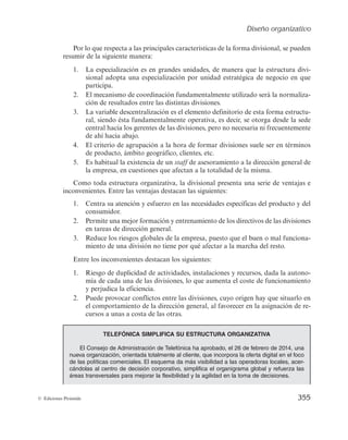 Diseño organizativo
353
© Ediciones Pirámide
Ahora bien, igualmente existen ciertos puntos débiles en la estructura funcional,
entre los que destacan los siguientes:
1. Una gran variedad de líneas de productos suele sobrecargar el proceso decisorio
en el ápice estratégico.
2. La departamentalización por funciones puede suponer que los niveles inferiores
pierdan de vista los objetivos globales de la organización.
3. Dificultades de coordinación entre los distintos departamentos funcionales, cu-
yos responsables suelen, en ocasiones, perseguir objetivos antagónicos.
4. El exceso de especialización horizontal lleva a la falta de motivación en los em-
pleados por la repetitividad de las tareas que realizan.
Un ejemplo de estructura funcional es la que presenta la empresa ICA (Ingeniería
y Ciencia Ambiental, S.L.), que aparece recogida en la figura 7.13. En esta empresa se
distinguen tres departamentos: Técnico, Comercial y Administración y Personal. En
éstos se agrupan todas las personas que realizan labores relacionadas con la naturaleza
de cada uno de esos departamentos. A su vez, dentro de cada uno de ellos, se puede
observar una nueva división de unidades, siempre de acuerdo con las actividades que
realizan.
Estructura divisional
Con el crecimiento de la empresa, tanto a través de la incorporación de nuevos pro-
ductos como con la entrada en nuevos mercados y segmentos de clientes, surge la nece-
sidad de iniciar un proceso de cambio y de adaptación de la estructura funcional hacia
Director
general
Contabilidad
Control
presupuestario Fabricación
Control
de calidad
Ventas
Investigación
de mercados
Marketing Producción
Finanzas
Figura 7.12. Estructura funcional.
 