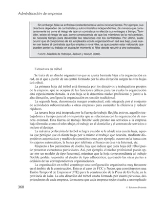 Administración de empresas
366 © Ediciones Pirámide
3. La descentralización es una variable de diseño fundamental en esta estructura,
dándose tanto a nivel de equipos como en el seno de los mismos.
4. El criterio de departamentalización es doble y conjunto. Normalmente se utili-
zará una mezcla de criterio funcional con criterio por proyectos, productos o
procesos, en función de la actividad concreta de la organización. Los expertos
se agrupan en unidades funcionales para asuntos internos, desplegándose en
equipos de proyectos para desempeñar el trabajo de innovación.
5. Dada la inexistencia de normalización por actividades, la tecnoestructura
puede considerarse innecesaria. La parte más importante de la adhocracia de-
pende de que se esté hablando de la adhocracia operativa o administrativa. En
el caso de la adhocracia operativa, la parte más importante es el staff de apoyo
y el núcleo de operaciones, pues es en estas partes de la estructura donde se
concentra la mayoría de los expertos. En la adhocracia administrativa es el
staff de apoyo el que desempeña un papel central. No obstante, en ambos ca-
sos, gran parte del staff de apoyo no se diferencia claramente de las demás
partes de la organización, sino que forma parte, junto con los directivos de
línea y el núcleo de operaciones, en el caso de la adhocracia operativa, del cen-
tro desde el cual se extrae el personal de proyectos.
Vistas las principales características, a continuación se recogen algunas de las ven-
tajas e inconvenientes de esta forma estructural. Dentro de las ventajas destacan las
siguientes:
1. Permite formar grupos para tratar de solucionar situaciones nuevas, para las que
se necesita agrupar expertos en los distintos aspectos del problema a resolver.
2. Promociona la creatividad de cada uno de sus miembros, facilitando la solución
de problemas complejos.
Entre sus inconvenientes destacan los siguientes:
1. Dificultades de funcionamiento derivadas de la falta de autoridad y coordi-
nación.
2. La adhocracia no es una estructura eficiente. Aun cuando resulta idónea para
solucionar problemas complejos y mal estructurados, no es competente para
realizar acciones ordinarias, como consecuencia del elevado coste de comuni-
cación derivado de la gran cantidad de tiempo que se precisa para que los indi-
viduos combinen sus conocimientos.
B) Nuevos modelos estructurales
Las características del entorno con el que se enfrentan las empresas en la actualidad
(mayor dinamismo y complejidad) conducen a las organizaciones a intentar diseñar
 