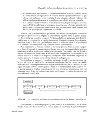 Dirección del comportamiento humano en la empresa
377
© Ediciones Pirámide
Conseguir un grupo cohesionado y feliz no es fácil, pero, efectivamente, algunas empre-
sas lo van logrando. Esther Sánchez menciona la central de transportes MRW, con la que
ha trabajado. «Tienen una conciliación fantástica, buenos estilos de liderazgo, inteligencia
emocional, empatía. Un proceso de selección de empleados que testa que los que van a
entrar comparten los mismos valores de respeto, solidaridad, trabajo en equipo, de los de-
más», dice Sánchez.
Porque, al final, «la felicidad es un ejercicio de madurez, uno ha de asumir que traba-
ja con personas y no sólo de manera vertical, del jefe a los empleados, sino entre compa-
ñeros», añade esta profesora de la ESADE. «Y convivir lleva aparejados valores y formas
de actuación más allá de lo que uno piensa o siente; sólo así se crearán entornos saluda-
bles».
La profesora Sánchez se pregunta: ¿Por qué actuamos en familia de modo distinto que
en la empresa? «Está claro que en casa hay afecto y confianza, pero eso son cosas que se
pueden moldear también en el trabajo».
Pero cuando le preguntan si existe o puede existir la felicidad en el trabajo, que es de
lo que se trata, la profesora Sánchez contesta: «Si entendemos que es difícil ser felices en la
vida en general, ¿por qué habríamos de serlo en el trabajo?».
FUENTE: Adaptado de El País. Elpais.com/diario/2010/04/16/sociedad/1271368801_850215.html. 16 de
abril de 2010.
Una de las funciones básicas de la administración de empresas es la dirección, en-
tendida como la capacidad de influir en las personas para que contribuyan con sus ideas
y actuaciones a alcanzar los objetivos de la organización. Esta idea está relacionada con
el estilo y poder del líder, con la comunicación que se establezca en la organización y
permita a los empleados conocer los objetivos, tareas e instrucciones, así como con la
motivación.
La motivación de un trabajador se constituye como una tarea básica para todo di-
rectivo. Llega a ser una herramienta muy útil para incrementar el desempeño de los
empleados ya que permite incentivarlos a que lleven a cabo sus actividades con agrado,
lo cual se traduce en un mejor rendimiento de las empresas.
Para un gerente eficaz es muy importante conocer qué motiva a los trabajadores y
cómo puede llegar a motivarlos. De esta forma, sus actuaciones irán dirigidas a lograr
la satisfacción de las necesidades y deseos de los empleados sabiendo que, en definitiva,
el proceder de las organizaciones depende, en gran medida, del comportamiento de las
personas que las integran.
Por eso, en el presente capítulo se abordarán cuestiones relativas a lo que puede
motivar a un trabajador y cómo se llega a generar motivación, a comprender el valor
que el liderazgo tiene en este proceso, por qué es importante investigarlo dentro de la
administración de empresas, conocer cuáles son los estilos de liderazgo que obtienen
 
