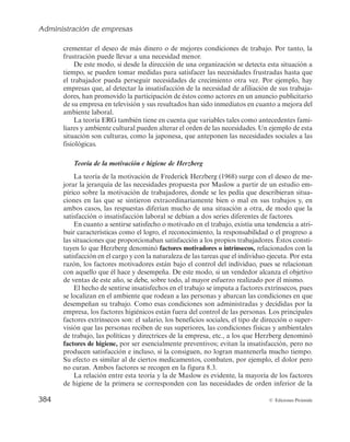 Administración de empresas
382 © Ediciones Pirámide
son las que influyen en nuestro comportamiento y que existe una jerarquía de cinco
grupos de necesidades.
Las necesidades se estructuran como una pirámide escalonada poniendo de mani-
fiesto una escala jerárquica de importancia creciente ascendente (véase la figura 8.2)
donde una necesidad de orden inferior debe estar suficientemente cubierta antes de
pasar al siguiente escalón. Los cinco grupos de necesidades son:
1. Necesidades fisiológicas. Aparecen vinculadas a la propia supervivencia de la
persona, como alimento, bebida, vivienda, etc., y, por tanto, son las más pode-
rosas de todas las necesidades.
2. Necesidades de seguridad. Los individuos sienten la necesidad de protegerse
contra amenazas, de sentirse seguros y de buscar cierta estabilidad en sus vidas.
3. Necesidades sociales. Las personas tienen necesidad de amistad, de relacionarse
para sentirse queridas y aceptadas.
4. Necesidades de estima. Comprenden la necesidad de respetarse uno mismo y recibir
respeto de los demás, destacando el deseo de logro o la reputación, prestigio, etc.
5. Necesidades de autorrealización. Implican lograr el máximo de uno mismo, con-
vertirse en lo que puede llegar a ser.
Los dos primeros niveles se denominan también necesidades básicas o de orden in-
ferior y se satisfacen principalmente desde el exterior, mientras que los tres últimos ni-
veles se identifican también como necesidades secundarias o de orden superior y se
satisfacen básicamente desde el interior
Autorrealización
Estima
Sociales
Seguridad
Fisiológicas
Figura 8.2. Las necesidades de Maslow.
Siguiendo la estructura de la figura 8.2, una persona no buscará, por ejemplo, tener
cubiertas las necesidades de seguridad como evitar los peligros del entorno, si no tiene
 