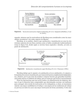 Dirección del comportamiento humano en la empresa
383
© Ediciones Pirámide
cubiertas sus necesidades fisiológicas como comida y bebida. No obstante, cuanto más
alta es la necesidad, menos urgente resulta de cubrir y, por tanto, es más fácil posponer
en el tiempo su satisfacción, a pesar de producir sentimientos más satisfactorios si se
llega a alcanzar.
Las ideas de Maslow no están exentas de críticas y afectan al tipo de necesidades
que se contemplan en la pirámide y su nivel jerárquico, puesto que en una sociedad
como la actual, las necesidades son cada vez más numerosas y a veces surgen simultá-
neamente, así como a la relatividad de las necesidades que surgen en cada momento, es
decir, para algunas personas la pertenencia a un grupo les basta para tener satisfechas
sus necesidades sociales, mientras que otros individuos necesitan la acepción por parte
del grupo para alcanzar dicha satisfacción.
Entre sus contribuciones a la empresa se encuentran el hecho de haber identificado
categorías de necesidades que al darse a conocer a los gerentes les permitirán crear re-
fuerzos positivos y eficaces. Resultó útil para los directivos la distinción entre grupos de
necesidades de distinto nivel donde las inferiores deben ser cubiertas antes de que las
superiores se conviertan en importantes, de forma que, si un gerente quiere motivar a
un trabajador, necesitará conocer en qué nivel de la jerarquía se encuentra.
Por último, consiguió que los directivos tomaran en consideración la importancia
que para el trabajador tiene el crecimiento personal y la autorrealización como elemen-
to motivador, puesto que, según el enfoque de Maslow, toda persona está llamada a la
autorrealización, lo que rompe con la concepción del ser económico, en el que los im-
pulsos son básicamente primarios.
Teoría ERG o Existencia-Relación-Crecimiento de Alderfer
La teoría de Maslow fue revisada por Clayton Alderfer (1969), que estableció una
nueva jerarquía denominada teoría ERG o Existencia-Relación-Crecimiento, que redu-
ce los tipos de necesidades a tres grupos básicos, existenciales (equivalentes a las nece-
sidades fisiológicas y de seguridad de la jerarquía de Maslow), de relación (similar a las
necesidades sociales y de estima de Maslow) y de crecimiento (equivalente a la auto-
rrealización de Maslow, pero añade algunos componentes que éste incluía en la catego-
ría de estima, como la necesidad de logro).
Algunas de las principales diferencias que introduce la teoría ERG consisten en ha-
ber suavizado el rígido esquema de partida al no asumir que un individuo tenga que
satisfacer una necesidad antes de que otra superior cobre sentido y en proponer un
proceso de frustración-regresión, que indica que si un individuo se frustra constante-
mente en sus intentos por satisfacer las necesidades superiores, aparecerá de nuevo en
él la necesidad de satisfacer con más ahínco las de nivel inferior que parecen más fáciles
de conseguir. Por ejemplo, si no se ofrecen oportunidades de crecimiento a los emplea-
dos, ellos pueden regresar hacia la búsqueda de la satisfacción de las necesidades de
relación mejorando, por tanto, las relaciones sociales con los compañeros; o ante la
incapacidad de satisfacer una necesidad de interacción social, por ejemplo, podría in-
 