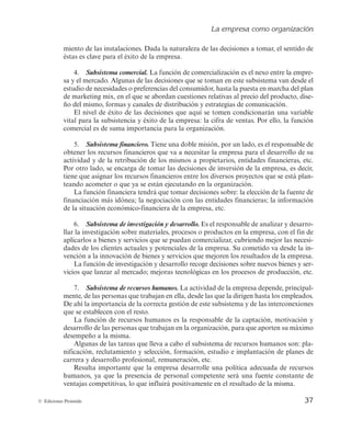 La empresa como organización
37
© Ediciones Pirámide
miento de las instalaciones. Dada la naturaleza de las decisiones a tomar, el sentido de
éstas es clave para el éxito de la empresa.
4. Subsistema comercial. La función de comercialización es el nexo entre la empre-
sa y el mercado. Algunas de las decisiones que se toman en este subsistema van desde el
estudio de necesidades o preferencias del consumidor, hasta la puesta en marcha del plan
de marketing mix, en el que se abordan cuestiones relativas al precio del producto, dise-
ño del mismo, formas y canales de distribución y estrategias de comunicación.
El nivel de éxito de las decisiones que aquí se tomen condicionarán una variable
vital para la subsistencia y éxito de la empresa: la cifra de ventas. Por ello, la función
comercial es de suma importancia para la organización.
5. Subsistema financiero. Tiene una doble misión, por un lado, es el responsable de
obtener los recursos financieros que va a necesitar la empresa para el desarrollo de su
actividad y de la retribución de los mismos a propietarios, entidades financieras, etc.
Por otro lado, se encarga de tomar las decisiones de inversión de la empresa, es decir,
tiene que asignar los recursos financieros entre los diversos proyectos que se está plan-
teando acometer o que ya se están ejecutando en la organización.
La función financiera tendrá que tomar decisiones sobre: la elección de la fuente de
financiación más idónea; la negociación con las entidades financieras; la información
de la situación económico-financiera de la empresa, etc.
6. Subsistema de investigación y desarrollo. Es el responsable de analizar y desarro-
llar la investigación sobre materiales, procesos o productos en la empresa, con el fin de
aplicarlos a bienes y servicios que se puedan comercializar, cubriendo mejor las necesi-
dades de los clientes actuales y potenciales de la empresa. Su cometido va desde la in-
vención a la innovación de bienes y servicios que mejoren los resultados de la empresa.
La función de investigación y desarrollo recoge decisiones sobre nuevos bienes y ser-
vicios que lanzar al mercado; mejoras tecnológicas en los procesos de producción, etc.
7. Subsistema de recursos humanos. La actividad de la empresa depende, principal-
mente, de las personas que trabajan en ella, desde las que la dirigen hasta los empleados.
De ahí la importancia de la correcta gestión de este subsistema y de las interconexiones
que se establecen con el resto.
La función de recursos humanos es la responsable de la captación, motivación y
desarrollo de las personas que trabajan en la organización, para que aporten su máximo
desempeño a la misma.
Algunas de las tareas que lleva a cabo el subsistema de recursos humanos son: pla-
nificación, reclutamiento y selección, formación, estudio e implantación de planes de
carrera y desarrollo profesional, remuneración, etc.
Resulta importante que la empresa desarrolle una política adecuada de recursos
humanos, ya que la presencia de personal competente será una fuente constante de
ventajas competitivas, lo que influirá positivamente en el resultado de la misma.
 