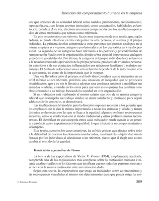 Dirección del comportamiento humano en la empresa
387
© Ediciones Pirámide
— Necesidad de afiliación. Difiere de las anteriores por englobar a individuos que
se decantan por relacionarse de forma amistosa con otros, que desean ser apre-
ciados y aceptados por los demás; prefieren situaciones cooperativas.
De estas tres necesidades, la necesidad de logro es la que más se ha investigado por
sus repercusiones en la administración de empresas. Este autor considera que una alta
necesidad de logro no conduce necesariamente a ser un buen gerente, sobre todo en
grandes organizaciones. Así, un vendedor de coches de una empresa que tiene gran ne-
cesidad de logro no tiene por qué ser necesariamente un buen gerente de ventas, puesto
que este tipo de persona se enfoca a sus propios logros en lugar de ayudar a otros a
conseguir sus objetivos. Por otro lado, un buen gerente de ventas no tiene por qué tener
necesariamente una gran necesidad de logro. Los mejores gerentes tienden a tener una
alta necesidad de poder y una baja necesidad de afiliación.
Sus estudios intentaron explicar los motivos por los que los empleados prefieren unos
puestos de trabajo determinados, de los que normalmente se obtiene un alto rendimiento,
mientras que rechazan claramente otros. Dado que cada puesto de trabajo exige que el in-
dividuo tenga unas capacidades determinadas y que su desempeño le otorga ciertas com-
pensaciones (económicas, reconocimiento, etc.), esta teoría apoya lo adecuado que resul-
ta investigar paralelamente por parte del directivo cuál es el factor que motiva e impulsa
a un individuo (la necesidad de logro, de poder o de afiliación) y cuáles son las gratifica-
ciones que el puesto lleva asociadas (ascenso, salario, etc.). De esta manera es posible que
el trabajo le permita al empleado satisfacer las necesidades que tiene más activadas.
McClelland demostró que se puede enseñar a los trabajadores a estimular su necesidad
de logro en situaciones en las que se les asigne ciertas responsabilidades personales, se
establezca un sistema de retroalimentación y/o se les proponga asumir riesgos moderados.
Esta teoría ha sido objeto de una gran cantidad de investigaciones prácticas,
pero muy diferentes entre sí, centradas en mayor medida en la necesidad de logro;
no obstante, sus conclusiones no pueden generalizarse cuando se realizan los estudios
de forma individualizada, por lo que ha perdido gran parte de su aplicabilidad práctica.
b) Teorías motivacionales de proceso
Las teorías de proceso tratan de dar a conocer las variables que influyen en el pro-
ceso de motivación y sus consecuencias. Tienen en cuenta el proceso de motivación de
manera global, intentando revelar cómo se originan las necesidades, cómo se generan
las expectativas de una posible recompensa y cómo los resultados logrados inciden en
etapas de motivación siguientes.
De las numerosas teorías de proceso desarrolladas hasta ahora, son cuatro las que
se van a describir a continuación: teoría del refuerzo, teoría de la equidad, teoría de las
expectativas y el modelo de las expectativas ampliado de Porter y Lawler.
Teoría del refuerzo de Skinner
La teoría del refuerzo de B. F. Skinner (1969) tiene su origen en la teoría del efecto
enunciada en 1911 por Edward L. Thorndike, según la cual el comportamiento que trae
 