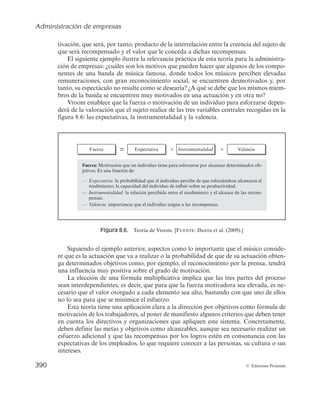 Administración de empresas
388 © Ediciones Pirámide
consigo consecuencias positivas tiende a producirse de forma repetitiva, mientras que
tiende a desaparecer aquel cuyas consecuencias son negativas (véase la figura 8.5).
Para Skinner, el comportamiento está bajo el control de sus consecuencias convir-
tiéndose, por tanto, en fuertes reforzadores o inhibidores de la conducta. Esta teoría se
centra únicamente en lo que le ocurre a una persona cuando lleva a cabo cualquier
actuación, ignorando factores como los objetivos, expectativas o necesidades, lo que
justifica que, por ejemplo, algunas editoriales incluyan cláusulas en los contratos con
los escritores que permitan que una vez acabado y entregado un capítulo, reciban un
pago por adelantado por las siguientes entregas; de esta forma, el autor del libro se
encuentra muy motivado para seguir entregando capítulos.
Esta teoría presenta a la dirección de una organización una base de actuación más
objetiva y sencilla, de forma que si consigue que el trabajador perciba de forma clara
e inequívoca las consecuencias de un determinado comportamiento, esto bastará
para controlar sus acciones sin necesidad de atender necesidades o deseos pasados o
futuros.
A pesar de lo anterior, según esta teoría, resulta adecuado el empleo por parte de
los gerentes de refuerzos positivos asociados a actuaciones que se desean incitar, por
ejemplo, si un trabajador que llega siempre media hora tarde a trabajar, reduce su re-
traso a quince minutos, es importante reforzar esa mejoría. Este refuerzo debe ser mayor
a medida que el trabajador se acerque más al comportamiento que se espera de él.
No obstante, no resulta tan clara la utilidad de los castigos, por ejemplo, suspender
al trabajador de empleo y sueldo tres días por llegar tarde reiteradamente a trabajar,
puesto que si bien los castigos eliminan el comportamiento negativo mucho más depri-
sa que con la ausencia de refuerzo, sólo tienen efectos temporales, pudiendo generar
más adelante una predisposición negativa hacia la organización cuyas consecuencias
pueden ser peores que lo que se intentaba evitar.
Las investigaciones posteriores han demostrado que si bien el reforzamiento por
realizar actuaciones con consecuencias positivas incide de forma clara en el comporta-
miento de los trabajadores, no es la única explicación a las diferencias de motivación de
los empleados.
Teoría de la equidad de Adams
La teoría de la equidad fue desarrollada por John Stacy Adams (1965), poniendo
de manifiesto que los trabajadores comparan la equidad de las recompensas o resulta-
Conducta anterior
Consecuencias
de la conducta anterior
Conducta futura
Figura 8.5. Teoría del reforzamiento de la conducta. [FUENTE: Díez de Castro et al. (2000).]
 