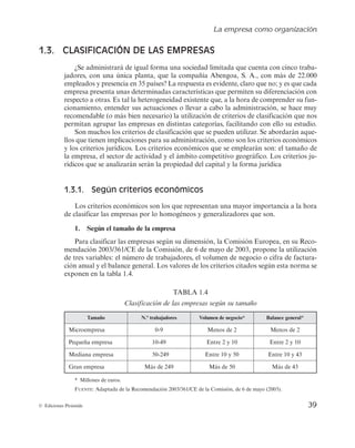 La empresa como organización
39
© Ediciones Pirámide
1.3. CLASIFICACIÓN DE LAS EMPRESAS
¿Se administrará de igual forma una sociedad limitada que cuenta con cinco traba-
jadores, con una única planta, que la compañía Abengoa, S. A., con más de 22.000
empleados y presencia en 35 países? La respuesta es evidente, claro que no; y es que cada
empresa presenta unas determinadas características que permiten su diferenciación con
respecto a otras. Es tal la heterogeneidad existente que, a la hora de comprender su fun-
cionamiento, entender sus actuaciones o llevar a cabo la administración, se hace muy
recomendable (o más bien necesario) la utilización de criterios de clasificación que nos
permitan agrupar las empresas en distintas categorías, facilitando con ello su estudio.
Son muchos los criterios de clasificación que se pueden utilizar. Se abordarán aque-
llos que tienen implicaciones para su administración, como son los criterios económicos
y los criterios jurídicos. Los criterios económicos que se emplearán son: el tamaño de
la empresa, el sector de actividad y el ámbito competitivo geográfico. Los criterios ju-
rídicos que se analizarán serán la propiedad del capital y la forma jurídica
1.3.1. Según criterios económicos
Los criterios económicos son los que representan una mayor importancia a la hora
de clasificar las empresas por lo homogéneos y generalizadores que son.
1. Según el tamaño de la empresa
Para clasificar las empresas según su dimensión, la Comisión Europea, en su Reco-
mendación 2003/361/CE de la Comisión, de 6 de mayo de 2003, propone la utilización
de tres variables: el número de trabajadores, el volumen de negocio o cifra de factura-
ción anual y el balance general. Los valores de los criterios citados según esta norma se
exponen en la tabla 1.4.
TABLA 1.4
Clasificación de las empresas según su tamaño
Tamaño N.º trabajadores Volumen de negocio* Balance general*
Microempresa 0-9 Menos de 2 Menos de 2
Pequeña empresa 10-49 Entre 2 y 10 Entre 2 y 10
Mediana empresa 50-249 Entre 10 y 50 Entre 10 y 43
Gran empresa Más de 249 Más de 50 Más de 43
* Millones de euros.
FUENTE: Adaptada de la Recomendación 2003/361/CE de la Comisión, de 6 de mayo (2003).
 