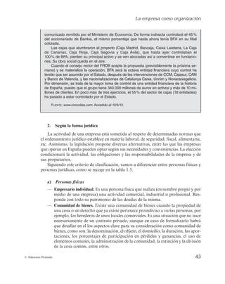 La empresa como organización
43
© Ediciones Pirámide
2. Según la forma jurídica
La actividad de una empresa está sometida al respeto de determinadas normas que
el ordenamiento jurídico establece en materia laboral, de seguridad, fiscal, alimentaria,
etc. Asimismo, la legislación propone diversas alternativas, entre las que las empresas
que operan en España pueden optar según sus necesidades y conveniencias. La elección
condicionará la actividad, las obligaciones y las responsabilidades de la empresa y de
sus propietarios.
Siguiendo este criterio de clasificación, vamos a diferenciar entre personas físicas y
personas jurídicas, como se recoge en la tabla 1.5.
a) Personas físicas
— Empresario individual. Es una persona física que realiza (en nombre propio y por
medio de una empresa) una actividad comercial, industrial o profesional. Res-
ponde con todo su patrimonio de las deudas de la misma.
— Comunidad de bienes. Existe una comunidad de bienes cuando la propiedad de
una cosa o un derecho que ya existe pertenece proindiviso a varias personas, por
ejemplo, los herederos de unos locales comerciales. Es una situación que no nace
necesariamente de un contrato privado, aunque en caso de formalizarlo habrá
que detallar en él los aspectos clave para su consideración como comunidad de
bienes, como son: la denominación, el objeto, el domicilio, la duración, las apor-
taciones, los porcentajes de participación en pérdidas y ganancias, el uso de
elementos comunes, la administración de la comunidad, la extinción y la división
de la cosa común, entre otros.
comunicado remitido por el Ministerio de Economía. De forma indirecta controlará el 45%
del accionariado de Bankia, el mismo porcentaje que hasta ahora tenía BFA en su filial
cotizada.
Las cajas que alumbraron el proyecto (Caja Madrid, Bancaja, Caixa Laietana, La Caja
de Canarias, Caja Rioja, Caja Segovia y Caja Ávila), que hasta ayer controlaban el
100% de BFA, pierden su principal activo y se ven abocadas así a convertirse en fundacio-
nes. Su obra social queda en el aire.
Cuando el consejo rector del FROB acepte la propuesta (previsiblemente la próxima se-
mana) y se materialice la operación, BFA será la octava entidad financiera cuyo control ha
tenido que ser asumido por el Estado, después de las intervenciones de CCM, Cajasur, CAM
y Banco de Valencia, y las nacionalizaciones de Catalunya Caixa, Unnim y Novacaixagalicia.
Por dimensión, se trata de la mayor toma de control de una entidad financiera de la historia
de España, puesto que el grupo tiene 340.000 millones de euros en activos y más de 10 mi-
llones de clientes. En poco más de tres ejercicios, el 55% del sector de cajas (18 entidades)
ha pasado a estar controlado por el Estado.
FUENTE: www.cincodias.com. Accedido el 10/5/12.
 