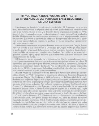 66 © Ediciones Pirámide
«IF YOU HAVE A BODY, YOU ARE AN ATHLETE».
LA INFLUENCIA DE LAS PERSONAS EN EL DESARROLLO
DE UNA EMPRESA
Esta observación formulada por el cofundador de Nike, Bill Bowerman, hace muchos
años, define la filosofía de la empresa sobre las infinitas posibilidades que tiene el deporte
para el ser humano. Él puso el tono y la dirección de una empresa joven creada en 1972,
llamada Nike, y hoy aquellas mismas palabras inspiran a la nueva generación de empleados
de Nike. El objetivo que declara la empresa es continuar con su empuje innovador, desarro-
llar productos que ayudan a los atletas de cada nivel de capacidad para alcanzar su poten-
cial, o crear oportunidades de negocio, lo que hace a Nike ser competitiva y proporcionar
valor para sus accionistas.
Esta empresa comenzó con un apretón de manos entre dos visionarios de Oregón, Bower-
man y un corredor al que entrenaba en la Universidad de Oregón, Phil Knight. Ellos, la gen-
te que les siguió y el personal de la empresa que fue contratado durante su desarrollo con-
virtieron a Nike, de una empresa que distribuía calzado en Estados Unidos, en un vendedor
global de calzado, ropa y equipo deportivo que no tiene rival y que opera en más de 160
países alrededor del mundo.
Bill Bowerman era un entrenador de la Universidad de Oregón respetado a escala na-
cional, que constantemente buscaba formas de dar una ventaja competitiva a sus atletas. Él
experimentó con superficies de pista diferentes, bebidas de nueva hidratación y, lo más im-
portante, innovaciones en zapatos de deporte. Pero los fabricantes de calzado establecidos
en la década 1950 no hicieron caso de las ideas que él trató de ofrecerles; entonces Bower-
man comenzó a mejorar zapatos para sus corredores.
Philip H. Knight era un corredor de media distancia de Portland con talento que se matri-
culó en Oregón en 1955 y compitió en el programa de atletismo de Bowerman. Después de
graduarse en Oregón, Knight obtuvo su MBA en finanzas por la Universidad de Stanford,
donde escribió un plan de negocio en el que proponía que los zapatos de deporte de calidad
pudieran ser fabricados en Japón para competir con marcas más establecidas alemanas. Pero
sus cartas a fabricantes en Japón y Asia no fueron contestadas, entonces Knight probó suerte.
Convenció al fabricante de zapatos Tiger para que le hiciese distribuidor de sus zapatos de
deporte en Estados Unidos. Cuando el primer juego de zapatos de la muestra llegó, Knight
envió varios pares a Bowerman, esperando hacer una venta. En cambio, Bowerman sorpren-
dió a Knight al ofrecerle ser su socio y proporcionar ideas en el diseño del calzado de Tiger.
Con un apretón de manos, 500 dólares cada uno y confianza mutua fundaron la empre-
sa Blue Ribbon Sports, cuyo primer encargo fue vender 300 pares de zapatos de deporte
importados de Japón en enero de 1964. Knight vendía los zapatos, mientras Bowerman des-
trozaba los zapatos de Tiger para ver cómo podía hacerlos más ligeros y mejores, y reclutaba
en su Universidad a corredores para probar sus creaciones. Nike se creó sobre el espíritu vi-
sionario de dos hombres que promovieron la revolución del calzado deportivo que redefinió
 
