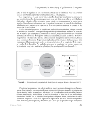 El empresario, la dirección y el gobierno de la empresa
69
© Ediciones Pirámide
sería el caso de algunos de los accionistas actuales de la compañía Nike Inc. quienes
han ido aportando capital durante la expansión de esta empresa.
Los propietarios, ya sean uno o varios, pueden dirigir personalmente la empresa, lo
que implica tomar las decisiones oportunas para que ésta desarrolle su actividad con
eficiencia y eficacia, o bien contratar a una o más personas para que lo hagan en su
nombre. Sin embargo, es frecuente que el propietario se reserve la toma de las decisiones
más importantes y contrate a expertos en diversas materias para que le ayuden en los
temas que él no domina.
En las empresas pequeñas, el propietario suele dirigir su empresa, aunque también
es posible que contrate a otras personas para que ejerzan la labor directiva en su nom-
bre. A medida que las empresas aumentan su tamaño, hay dos cuestiones que adquieren
relevancia: la necesidad de mayores cantidades de capital, es decir, la entrada de nuevos
propietarios, y la necesidad de una administración más precisa de los recursos, lo que
hace aumentar el número de personas implicadas en la dirección de la empresa. Esto
produce modificaciones importantes en las características de la propiedad de la empre-
sa y en las de la dirección. Por un lado, se separan la propiedad y el control y, por otro,
la propiedad pasa a ser societaria, y la dirección, profesional (véase figura 2.1).
Directivos
Propietario
Director general
(gerente)
Propietario
directivo
Propietarios (accionistas)
Consejo de
administración
Consejero delegado
Director general
Equipo directivo
Propietario
Directivos
Director general
(gerente)
Figura 2.1. Evolución de la propiedad y la dirección de la empresa. [FUENTE: Barroso (2012).]
Conforme las empresas van adquiriendo un mayor volumen de negocio, es frecuen-
te que el propietario, aun suponiendo que tenga conocimientos para ello, no pueda por
sí solo atender todas la cuestiones referentes a la organización de su actividad; la aten-
ción de sus clientes y proveedores; la gestión financiera; la atención de sus obligaciones
contables o fiscales, etc. A medida que el propietario ya no puede controlar solo todas
las tareas, empezará a contratar a personas expertas en distintas áreas como produc-
ción, marketing, investigación y desarrollo, etc., para que le ayuden a dirigir la empresa.
 