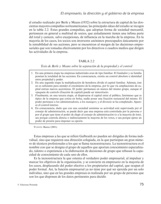 El empresario, la dirección y el gobierno de la empresa
75
© Ediciones Pirámide
el estudio realizado por Berle y Means (1932) sobre la estructura de capital de las dos-
cientas mayores compañías norteamericanas; las principales ideas del estudio se recogen
en la tabla 2.2. Estas grandes compañías, que adoptan forma de sociedad mercantil,
pertenecen en general a multitud de socios, que aisladamente tienen una ínfima parte
del total y carecen, salvo excepciones, de influencia en la marcha de la empresa. En la
mayoría de los casos, los socios son inversores anónimos preocupados únicamente por
la rentabilidad de sus acciones, pero se encuentran al margen de las decisiones empre-
sariales que son tomadas efectivamente por los directivos o cuadros medios que dirigen
las actividades de la empresa.
TABLA 2.2
Tesis de Berle y Means sobre la separación de la propiedad y el control
1. En una primera etapa las empresas industriales eran de tipo familiar. El fundador y su familia
poseían la totalidad de las acciones. En consecuencia, existía un control absoluto e identidad
entre propiedad y poder.
2. En una segunda etapa la multiplicación de herederos divide el capital familiar. Además, éste
no es suficiente para atender el crecimiento de la empresa, por lo que vía ampliaciones de ca-
pital entran nuevos accionistas. El poder permanece en manos del mismo grupo, aunque el
«paquete de control» (fracción de capital) puede ser minoritario.
3. Finalmente, en una tercera etapa, al dispersarse el capital entre el público, fenómeno que es
típico de la empresa que cotiza en bolsa, nadie posee una fracción sustancial del mismo. El
poder pertenece a los administradores, a los managers, y el divorcio se ha completado. Apare-
ce el control interno.
4. En consecuencia, dado que con una sociedad anónima su actividad está supervisada por el
consejo de administración, se puede decir que una empresa está controlada por la persona o
por el grupo que tiene el poder de elegir al consejo de administración (o a la mayoría de éste),
sea porque controla directa o indirectamente la mayoría de los votos, o sea porque ejerce un
poder de presión para imponer su opción.
FUENTE: Bueno (2001).
Estas empresas a las que se refiere Galbraith no pueden ser dirigidas de forma indi-
vidual, sino que requieren una dirección colegiada, en la que participan un gran núme-
ro de técnicos profesionales a los que se llama tecnoestructura. La tecnoestructura es el
nombre con que se designa el grupo de aquellos que aportan conocimiento especializa-
do, talento o experiencia a la elaboración de decisiones de grupo que rebasan la capa-
cidad de conocimiento de cada uno de ellos.
Es la tecnoestructura la que ostenta el verdadero poder empresarial, al impulsar y
marcar los objetivos de la organización, y se convierte en empresario en la mayoría de
los casos, desplazando del poder efectivo a los propietarios del capital, que ocupan el
poder formal. Así, la función empresarial ya no tiene por qué ser ejercida por un solo
individuo, sino que en las grandes empresas es realizada por un grupo de personas que
son los que disponen de los datos pertinentes para decidir.
 