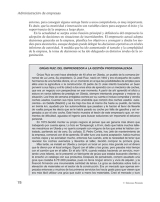 Administración de empresas
78 © Ediciones Pirámide
entorno, para conseguir alguna ventaja frente a unos competidores, es muy importante.
Es decir, que la creatividad e innovación son variables claves para asegurar el éxito y la
supervivencia de la empresa a largo plazo.
En la actualidad se acepta como función principal y definitoria del empresario la
adopción de decisiones en situaciones de incertidumbre. El empresario actual adopta
decisiones generales en la empresa, planifica los objetivos a conseguir y diseña los me-
dios para alcanzarlos, aunque después puede delegar las decisiones operativas en niveles
inferiores de autoridad. A medida que ha ido aumentando el tamaño y la complejidad
de la empresa, la toma de decisiones se ha ido delegando en distintos niveles de la or-
ganización.
GRÚAS RUIZ: DEL EMPRENDEDOR A LA GESTIÓN PROFESIONALIZADA
Grúas Ruiz se creó hace alrededor de 40 años en Úbeda, un pueblo de la comarca jie-
nense de La Loma. Su propietario, D. José Ruiz, nació en 1945 y era el pequeño de cuatro
hermanos de una familia obrera, en un momento en el que las posibilidades de empleo para
ellos eran la agricultura o la construcción. El padre de D. José intentó buscarles un buen
porvenir a sus hijos y a él lo colocó a los once años de aprendiz con un mecánico de coches,
que era un negocio con perspectivas en ese momento. A partir de ahí aprendió el oficio y
estuvo en varios talleres de prestigio en Úbeda, siempre intentando progresar y mejorar su
situación. Los fines de semana arreglaba coches por su cuenta e incluso compraba y vendía
coches usados. Cuentan sus hijos como anécdota que compró dos coches usados «seis-
cientos» en Getafe (Madrid) y se los trajo los dos el mismo día hasta su pueblo, de treinta
en treinta km, ayudado por los automovilistas que pasaban y le hacían el favor de llevarle
de vuelta porque les decía que se le había parado su coche por falta de gasolina y así re-
gresaba a por el otro coche. Este hecho muestra el tesón de este empresario que, en mo-
mentos de dificultad, aguzaba el ingenio para buscar soluciones sin importarle el esfuerzo
personal.
En 1973 decidió montar su propio negocio al pensar que así ganaría más dinero que
trabajando por cuenta ajena. Lo hizo en Torreperogil, a 8 km, dado que había muchos talle-
res mecánicos en Úbeda y no quería competir con ninguno de los que antes le habían con-
tratado, partiendo así de cero. Su cuñado, D. Pedro Cortés, hoy Jefe de mantenimiento de
la empresa, comenzó con él de aprendiz. El taller tuvo una buena aceptación, había muchos
coches viejos y se averiaban mucho, entonces fue cuando, ante la necesidad de tener que
rescatar los coches averiados y llevarlos al taller, decidió comprar la primera grúa.
Más tarde, se instaló en Úbeda y compró un local un poco más grande con el dinero
que le dieron por el local antiguo. Siguió con el taller y las grúas, pero pasaba más tiempo
con el camión que en el taller. En el año 1974, cuando estaba haciendo un servicio, mon-
tando unos telares, se le presentó un fabricante de grúas que estaba buscando clientes y
le enseñó un catálogo con sus productos. Después de pensárselo, compró asustado una
grúa que costaba 8.751.000 pesetas, pues no tenía ningún ahorro y vivía de alquiler, y la
financió firmando una innumerable cantidad de letras. La grúa se dedicaba sobre todo a
elevación de materiales en el sector de la construcción. Era un mercado que apenas em-
pezaba entonces y muchos de los primeros servicios los hacía gratis para que viesen que
era más fácil utilizar una grúa que subir a mano los materiales. Creó el mercado y tuvo
 