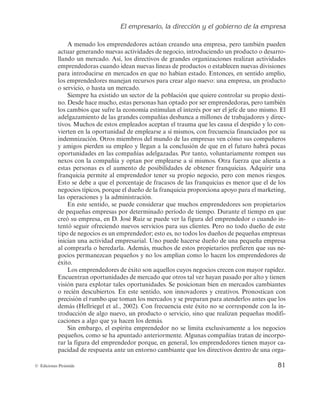 El empresario, la dirección y el gobierno de la empresa
81
© Ediciones Pirámide
A menudo los emprendedores actúan creando una empresa, pero también pueden
actuar generando nuevas actividades de negocio, introduciendo un producto o desarro-
llando un mercado. Así, los directivos de grandes organizaciones realizan actividades
emprendedoras cuando idean nuevas líneas de productos o establecen nuevas divisiones
para introducirse en mercados en que no habían estado. Entonces, en sentido amplio,
los emprendedores manejan recursos para crear algo nuevo: una empresa, un producto
o servicio, o hasta un mercado.
Siempre ha existido un sector de la población que quiere controlar su propio desti-
no. Desde hace mucho, estas personas han optado por ser emprendedoras, pero también
los cambios que sufre la economía estimulan el interés por ser el jefe de uno mismo. El
adelgazamiento de las grandes compañías desbanca a millones de trabajadores y direc-
tivos. Muchos de estos empleados aceptan el trauma que les causa el despido y lo con-
vierten en la oportunidad de emplearse a sí mismos, con frecuencia financiados por su
indemnización. Otros miembros del mundo de las empresas ven cómo sus compañeros
y amigos pierden su empleo y llegan a la conclusión de que en el futuro habrá pocas
oportunidades en las compañías adelgazadas. Por tanto, voluntariamente rompen sus
nexos con la compañía y optan por emplearse a sí mismos. Otra fuerza que alienta a
estas personas es el aumento de posibilidades de obtener franquicias. Adquirir una
franquicia permite al emprendedor tener su propio negocio, pero con menos riesgos.
Esto se debe a que el porcentaje de fracasos de las franquicias es menor que el de los
negocios típicos, porque el dueño de la franquicia proporciona apoyo para el marketing,
las operaciones y la administración.
En este sentido, se puede considerar que muchos emprendedores son propietarios
de pequeñas empresas por determinado período de tiempo. Durante el tiempo en que
creó su empresa, en D. José Ruiz se puede ver la figura del emprendedor o cuando in-
tentó seguir ofreciendo nuevos servicios para sus clientes. Pero no todo dueño de este
tipo de negocios es un emprendedor; esto es, no todos los dueños de pequeñas empresas
inician una actividad empresarial. Uno puede hacerse dueño de una pequeña empresa
al comprarla o heredarla. Además, muchos de estos propietarios prefieren que sus ne-
gocios permanezcan pequeños y no los amplían como lo hacen los emprendedores de
éxito.
Los emprendedores de éxito son aquellos cuyos negocios crecen con mayor rapidez.
Encuentran oportunidades de mercado que otros tal vez hayan pasado por alto y tienen
visión para explotar tales oportunidades. Se posicionan bien en mercados cambiantes
o recién descubiertos. En este sentido, son innovadores y creativos. Pronostican con
precisión el rumbo que toman los mercados y se preparan para atenderlos antes que los
demás (Hellriegel et al., 2002). Con frecuencia este éxito no se corresponde con la in-
troducción de algo nuevo, un producto o servicio, sino que realizan pequeñas modifi-
caciones a algo que ya hacen los demás.
Sin embargo, el espíritu emprendedor no se limita exclusivamente a los negocios
pequeños, como se ha apuntado anteriormente. Algunas compañías tratan de incorpo-
rar la figura del emprendedor porque, en general, los emprendedores tienen mayor ca-
pacidad de respuesta ante un entorno cambiante que los directivos dentro de una orga-
 