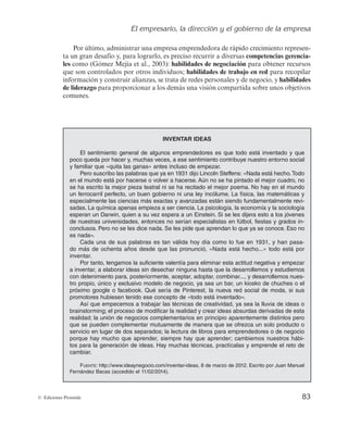 El empresario, la dirección y el gobierno de la empresa
83
© Ediciones Pirámide
Por último, administrar una empresa emprendedora de rápido crecimiento represen-
ta un gran desafío y, para lograrlo, es preciso recurrir a diversas competencias gerencia-
les como (Gómez Mejía et al., 2003): habilidades de negociación para obtener recursos
que son controlados por otros individuos; habilidades de trabajo en red para recopilar
información y construir alianzas, se trata de redes personales y de negocio, y habilidades
de liderazgo para proporcionar a los demás una visión compartida sobre unos objetivos
comunes.
INVENTAR IDEAS
El sentimiento general de algunos emprendedores es que todo está inventado y que
poco queda por hacer y, muchas veces, a ese sentimiento contribuye nuestro entorno social
y familiar que «quita las ganas» antes incluso de empezar.
Pero suscribo las palabras que ya en 1931 dijo Lincoln Steffens: «Nada está hecho.Todo
en el mundo está por hacerse o volver a hacerse. Aún no se ha pintado el mejor cuadro, no
se ha escrito la mejor pieza teatral ni se ha recitado el mejor poema. No hay en el mundo
un ferrocarril perfecto, un buen gobierno ni una ley incólume. La física, las matemáticas y
especialmente las ciencias más exactas y avanzadas están siendo fundamentalmente revi-
sadas. La química apenas empieza a ser ciencia. La psicología, la economía y la sociología
esperan un Darwin, quien a su vez espera a un Einstein. Si se les dijera esto a los jóvenes
de nuestras universidades, entonces no serían especialistas en fútbol, fiestas y grados in-
conclusos. Pero no se les dice nada. Se les pide que aprendan lo que ya se conoce. Eso no
es nada».
Cada una de sus palabras es tan válida hoy día como lo fue en 1931, y han pasa-
do más de ochenta años desde que las pronunció, «Nada está hecho...» todo está por
inventar.
Por tanto, tengamos la suficiente valentía para eliminar esta actitud negativa y empezar
a inventar, a elaborar ideas sin desechar ninguna hasta que la desarrollemos y estudiemos
con detenimiento para, posteriormente, aceptar, adoptar, combinar..., y desarrollemos nues-
tro propio, único y exclusivo modelo de negocio, ya sea un bar, un kiosko de chuches o el
próximo google o facebook. Qué sería de Pinterest, la nueva red social de moda, si sus
promotores hubiesen tenido ese concepto de «todo está inventado».
Así que empecemos a trabajar las técnicas de creatividad, ya sea la lluvia de ideas o
brainstorming; el proceso de modificar la realidad y crear ideas absurdas derivadas de esta
realidad; la unión de negocios complementarios en principio aparentemente distintos pero
que se pueden complementar mutuamente de manera que se ofrezca un solo producto o
servicio en lugar de dos separados; la lectura de libros para emprendedores o de negocio
porque hay mucho que aprender, siempre hay que aprender; cambiemos nuestros hábi-
tos para la generación de ideas. Hay muchas técnicas, practícalas y emprende el reto de
cambiar.
FUENTE: http://www.ideaynegocio.com/inventar-ideas, 8 de marzo de 2012. Escrito por Juan Manuel
Fernández Bacas (accedido el 11/02/2014).
 