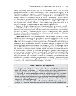 El empresario, la dirección y el gobierno de la empresa
93
© Ediciones Pirámide
nar sus actividades. Además, tienen que fijar fechas objetivo, decidir a qué proyectos
hay que asignar dinero, personal y materiales, y traducir los objetivos generales de la
alta dirección en planes, programas y procedimientos operativos concretos. Una imagen
habitual es contemplar al mando intermedio gran parte de su jornada hablando por
teléfono, asistiendo a reuniones de grupos de trabajo y preparando y revisando infor-
mes. Sin embargo, no suelen afrontar los aspectos técnicos del trabajo, de modo que
cualquier habilidad técnica con que cuenten sólo tiene una utilidad indirecta. En mu-
chas organizaciones actuales, preparar a los subordinados y ayudarlos a crecer en la
organización resulta esencial para que lo vean como un buen directivo.
Cuando los directivos intermedios no logran desarrollar a su personal, probable-
mente baje la moral del grupo y se genere una gran rotación. En las empresas más
avanzadas cada vez se les pide que sean más innovadores y emprendedores, que admi-
nistren el crecimiento y el desarrollo de nuevos negocios. En la lectura sobre la difícil
labor del jefe intermedio se recogen distintas opiniones sobre la actividad en el trabajo
del mando intermedio y sus prioridades.
La alta dirección. La constituyen los directivos que están en la cumbre de la jerar-
quía, los máximos responsables de la empresa, es decir, son los directivos senior de una
organización y los responsables de la administración general. El presidente ejecutivo
(CEO, Chief Executive Officer) de una organización es el directivo más importante y de
mayor nivel. Una preocupación básica del presidente ejecutivo es la creación de un
equipo de alta dirección coherente, un grupo compuesto por los directivos que mayor
responsabilidad tienen en la consecución de los objetivos de la organización. Los cargos
más comunes de alta dirección son: director general, presidente, presidente del consejo
de administración, presidente de división y vicepresidente ejecutivo. La alta dirección
consume la mayor parte de su tiempo en funciones de planificación y organización. Es
responsable del desempeño de todos los departamentos: tiene una responsabilidad
multidepartamental. Fija el rumbo de la organización, formula los objetivos estratégi-
cos (el tipo de bienes que producirá la organización, por ejemplo), decide cómo deben
interactuar los departamentos y vigila la forma en que los mandos intermedios utilizan
los recursos para obtener un nivel de desempeño suficiente.
LA DIFÍCIL LABOR DEL JEFE INTERMEDIO
«Imaginen la complicada situación del ejecutivo de nivel intermedio. Intenta complacer
a sus jefes, interpreta sus mensajes y los comunica al personal, cumple los objetivos finan-
cieros, entrega revisiones de desempeño y confronta metas siempre cambiantes.
Abrumado por sus responsabilidades, nunca con el tiempo suficiente para cumplir con
su trabajo, el cargo de un directivo intermedio se ha vuelto demasiado complejo para que
alguien lo ejecute. Al mismo tiempo, las compañías a menudo ascienden a sus mejores em-
pleados a esos puestos gerenciales, y no hay garantía de que estos trabajadores posean
las aptitudes adecuadas para triunfar.
En un sondeo elaborado en 2010 por Towers Watson a 20.000 empleados de grandes
firmas, el 48% respondió que su jefe inmediato no tenía suficiente tiempo para encargarse
 