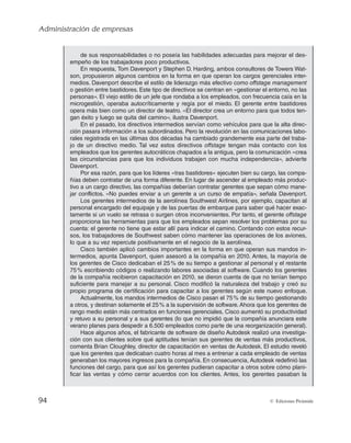 Administración de empresas
94 © Ediciones Pirámide
de sus responsabilidades o no poseía las habilidades adecuadas para mejorar el des-
empeño de los trabajadores poco productivos.
En respuesta, Tom Davenport y Stephen D. Harding, ambos consultores de Towers Wat-
son, propusieron algunos cambios en la forma en que operan los cargos gerenciales inter-
medios. Davenport describe el estilo de liderazgo más efectivo como offstage management
o gestión entre bastidores. Este tipo de directivos se centran en «gestionar el entorno, no las
personas». El viejo estilo de un jefe que rondaba a los empleados, con frecuencia caía en la
microgestión, operaba autocríticamente y regía por el miedo. El gerente entre bastidores
opera más bien como un director de teatro. «El director crea un entorno para que todos ten-
gan éxito y luego se quita del camino», ilustra Davenport.
En el pasado, los directivos intermedios servían como vehículos para que la alta direc-
ción pasara información a los subordinados. Pero la revolución en las comunicaciones labo-
rales registrada en las últimas dos décadas ha cambiado grandemente esa parte del traba-
jo de un directivo medio. Tal vez estos directivos offstage tengan más contacto con los
empleados que los gerentes autocráticos chapados a la antigua, pero la comunicación «crea
las circunstancias para que los individuos trabajen con mucha independencia», advierte
Davenport.
Por esa razón, para que los líderes «tras bastidores» ejecuten bien su cargo, las compa-
ñías deben contratar de una forma diferente. En lugar de ascender al empleado más produc-
tivo a un cargo directivo, las compañías deberían contratar gerentes que sepan cómo mane-
jar conflictos. «No puedes enviar a un gerente a un curso de empatía», señala Davenport.
Los gerentes intermedios de la aerolínea Southwest Airlines, por ejemplo, capacitan al
personal encargado del equipaje y de las puertas de embarque para saber qué hacer exac-
tamente si un vuelo se retrasa o surgen otros inconvenientes. Por tanto, el gerente offstage
proporciona las herramientas para que los empleados sepan resolver los problemas por su
cuenta: el gerente no tiene que estar allí para indicar el camino. Contando con estos recur-
sos, los trabajadores de Southwest saben cómo mantener las operaciones de los aviones,
lo que a su vez repercute positivamente en el negocio de la aerolínea.
Cisco también aplicó cambios importantes en la forma en que operan sus mandos in-
termedios, apunta Davenport, quien asesoró a la compañía en 2010. Antes, la mayoría de
los gerentes de Cisco dedicaban el 25% de su tiempo a gestionar al personal y el restante
75% escribiendo códigos o realizando labores asociadas al software. Cuando los gerentes
de la compañía recibieron capacitación en 2010, se dieron cuenta de que no tenían tiempo
suficiente para manejar a su personal. Cisco modificó la naturaleza del trabajo y creó su
propio programa de certificación para capacitar a los gerentes según este nuevo enfoque.
Actualmente, los mandos intermedios de Cisco pasan el 75% de su tiempo gestionando
a otros, y destinan solamente el 25% a la supervisión de software.Ahora que los gerentes de
rango medio están más centrados en funciones gerenciales, Cisco aumentó su productividad
y retuvo a su personal y a sus gerentes (lo que no impidió que la compañía anunciara este
verano planes para despedir a 6.500 empleados como parte de una reorganización general).
Hace algunos años, el fabricante de software de diseño Autodesk realizó una investiga-
ción con sus clientes sobre qué aptitudes tenían sus gerentes de ventas más productivos,
comenta Brian Cloughley, director de capacitación en ventas de Autodesk. El estudio reveló
que los gerentes que dedicaban cuatro horas al mes a entrenar a cada empleado de ventas
generaban los mayores ingresos para la compañía. En consecuencia, Autodesk redefinió las
funciones del cargo, para que así los gerentes pudieran capacitar a otros sobre cómo plani-
ficar las ventas y cómo cerrar acuerdos con los clientes. Antes, los gerentes pasaban la
 